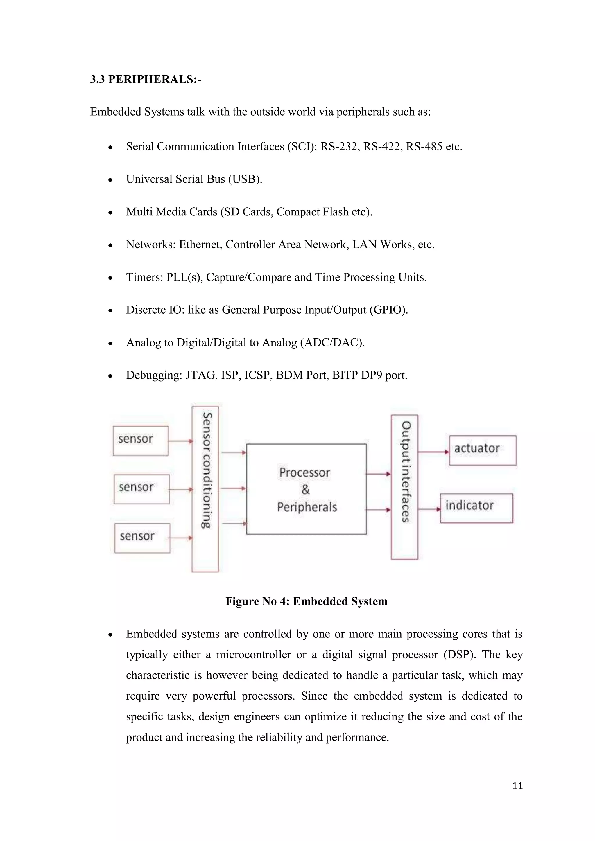 3.3 PERIPHERALS:Embedded Systems talk with the outside world via peripherals such as: Serial Communication Interfaces (SCI): RS-232, RS-422, RS-485 etc. Universal Serial Bus (USB). Multi Media Cards (SD Cards, Compact Flash etc). Networks: Ethernet, Controller Area Network, LAN Works, etc. Timers: PLL(s), Capture/Compare and Time Processing Units. Discrete IO: like as General Purpose Input/Output (GPIO). Analog to Digital/Digital to Analog (ADC/DAC). Debugging: JTAG, ISP, ICSP, BDM Port, BITP DP9 port. Figure No 4: Embedded System Embedded systems are controlled by one or more main processing cores that is typically either a microcontroller or a digital signal processor (DSP). The key characteristic is however being dedicated to handle a particular task, which may require very powerful processors. Since the embedded system is dedicated to specific tasks, design engineers can optimize it reducing the size and cost of the product and increasing the reliability and performance. 11 