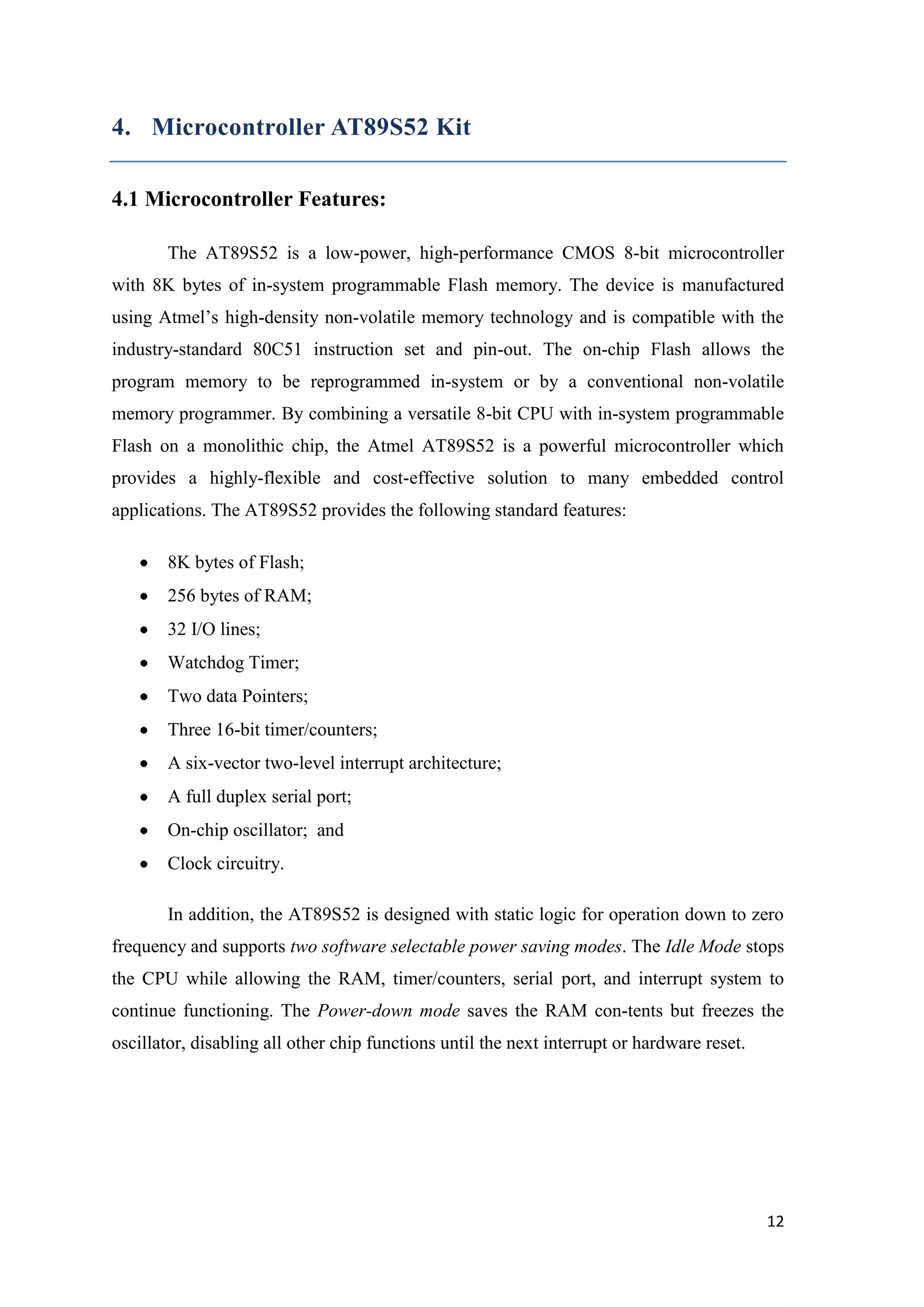 4. Microcontroller AT89S52 Kit 4.1 Microcontroller Features: The AT89S52 is a low-power, high-performance CMOS 8-bit microcontroller with 8K bytes of in-system programmable Flash memory. The device is manufactured using Atmel‟s high-density non-volatile memory technology and is compatible with the industry-standard 80C51 instruction set and pin-out. The on-chip Flash allows the program memory to be reprogrammed in-system or by a conventional non-volatile memory programmer. By combining a versatile 8-bit CPU with in-system programmable Flash on a monolithic chip, the Atmel AT89S52 is a powerful microcontroller which provides a highly-flexible and cost-effective solution to many embedded control applications. The AT89S52 provides the following standard features: 8K bytes of Flash; 256 bytes of RAM; 32 I/O lines; Watchdog Timer; Two data Pointers; Three 16-bit timer/counters; A six-vector two-level interrupt architecture; A full duplex serial port; On-chip oscillator; and Clock circuitry. In addition, the AT89S52 is designed with static logic for operation down to zero frequency and supports two software selectable power saving modes. The Idle Mode stops the CPU while allowing the RAM, timer/counters, serial port, and interrupt system to continue functioning. The Power-down mode saves the RAM con-tents but freezes the oscillator, disabling all other chip functions until the next interrupt or hardware reset. 12 