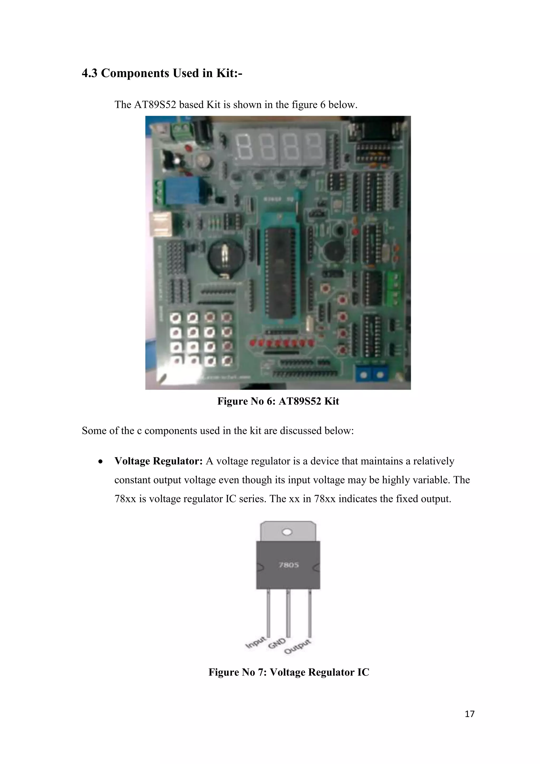 4.3 Components Used in Kit:The AT89S52 based Kit is shown in the figure 6 below. Figure No 6: AT89S52 Kit Some of the c components used in the kit are discussed below: Voltage Regulator: A voltage regulator is a device that maintains a relatively constant output voltage even though its input voltage may be highly variable. The 78xx is voltage regulator IC series. The xx in 78xx indicates the fixed output. Figure No 7: Voltage Regulator IC 17 