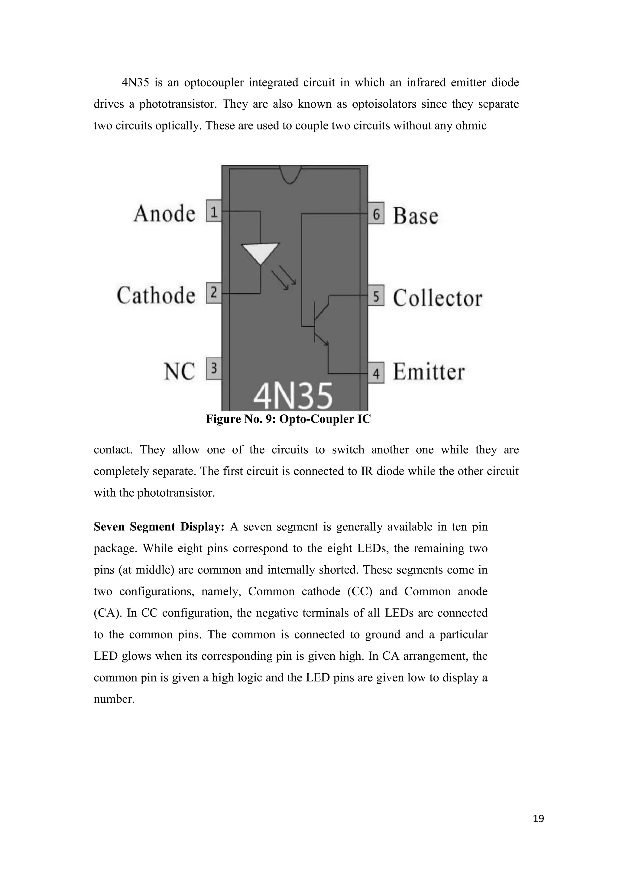 4N35 is an optocoupler integrated circuit in which an infrared emitter diode drives a phototransistor. They are also known as optoisolators since they separate two circuits optically. These are used to couple two circuits without any ohmic Figure No. 9: Opto-Coupler IC contact. They allow one of the circuits to switch another one while they are completely separate. The first circuit is connected to IR diode while the other circuit with the phototransistor. Seven Segment Display: A seven segment is generally available in ten pin package. While eight pins correspond to the eight LEDs, the remaining two pins (at middle) are common and internally shorted. These segments come in two configurations, namely, Common cathode (CC) and Common anode (CA). In CC configuration, the negative terminals of all LEDs are connected to the common pins. The common is connected to ground and a particular LED glows when its corresponding pin is given high. In CA arrangement, the common pin is given a high logic and the LED pins are given low to display a number. 19 
