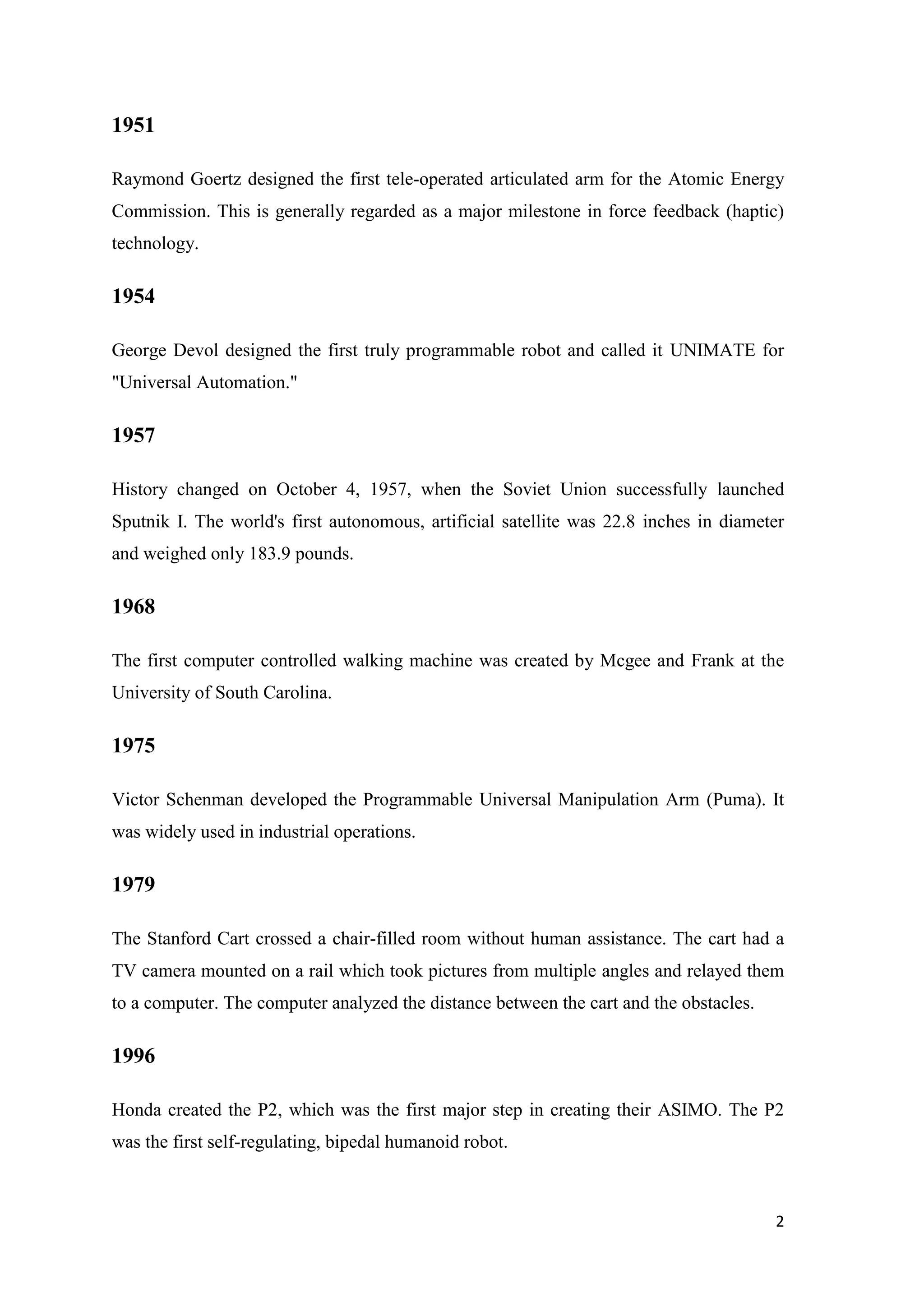 1951 Raymond Goertz designed the first tele-operated articulated arm for the Atomic Energy Commission. This is generally regarded as a major milestone in force feedback (haptic) technology. 1954 George Devol designed the first truly programmable robot and called it UNIMATE for "Universal Automation." 1957 History changed on October 4, 1957, when the Soviet Union successfully launched Sputnik I. The world's first autonomous, artificial satellite was 22.8 inches in diameter and weighed only 183.9 pounds. 1968 The first computer controlled walking machine was created by Mcgee and Frank at the University of South Carolina. 1975 Victor Schenman developed the Programmable Universal Manipulation Arm (Puma). It was widely used in industrial operations. 1979 The Stanford Cart crossed a chair-filled room without human assistance. The cart had a TV camera mounted on a rail which took pictures from multiple angles and relayed them to a computer. The computer analyzed the distance between the cart and the obstacles. 1996 Honda created the P2, which was the first major step in creating their ASIMO. The P2 was the first self-regulating, bipedal humanoid robot. 2 