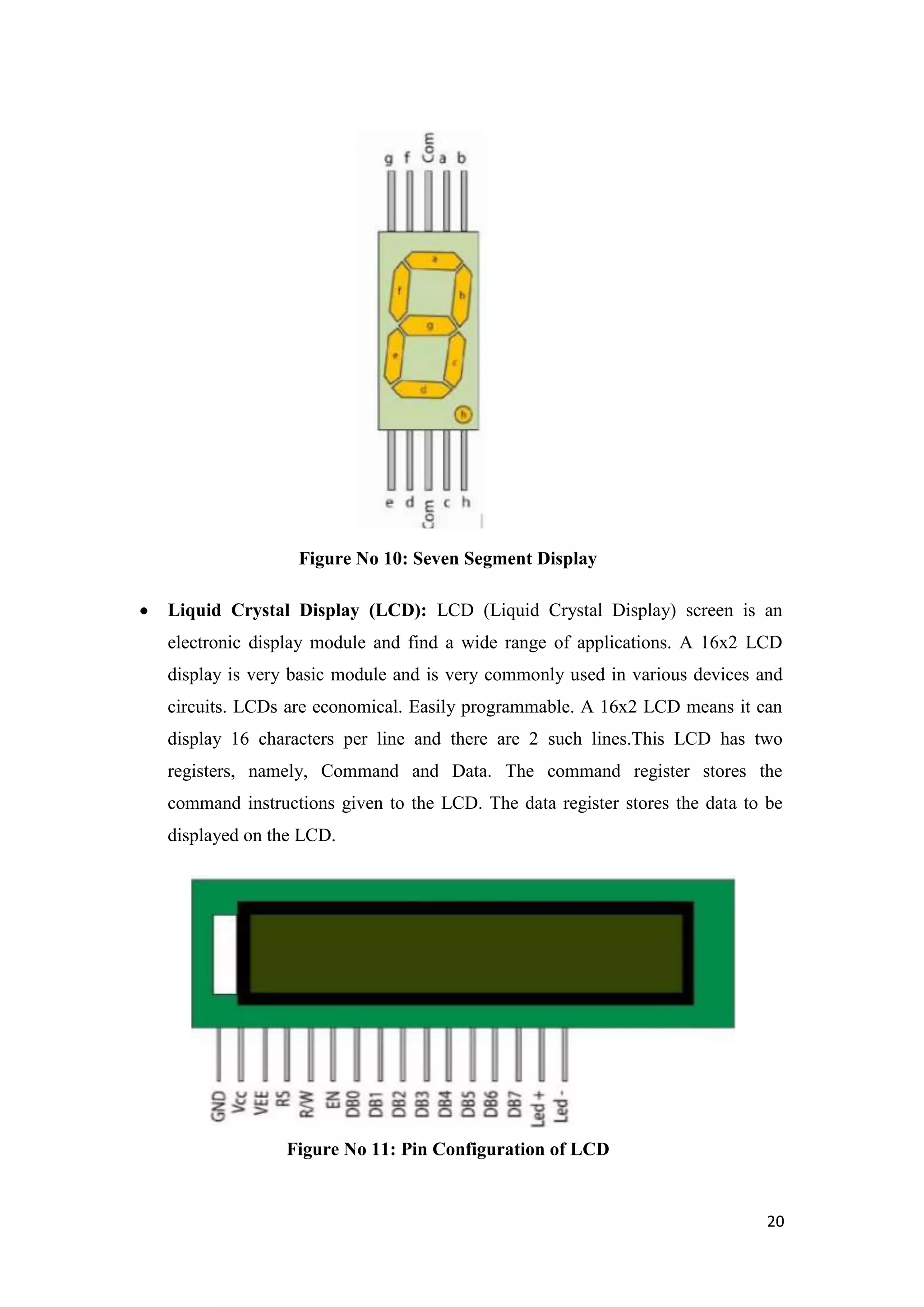 Figure No 10: Seven Segment Display Liquid Crystal Display (LCD): LCD (Liquid Crystal Display) screen is an electronic display module and find a wide range of applications. A 16x2 LCD display is very basic module and is very commonly used in various devices and circuits. LCDs are economical. Easily programmable. A 16x2 LCD means it can display 16 characters per line and there are 2 such lines.This LCD has two registers, namely, Command and Data. The command register stores the command instructions given to the LCD. The data register stores the data to be displayed on the LCD. Figure No 11: Pin Configuration of LCD 20 