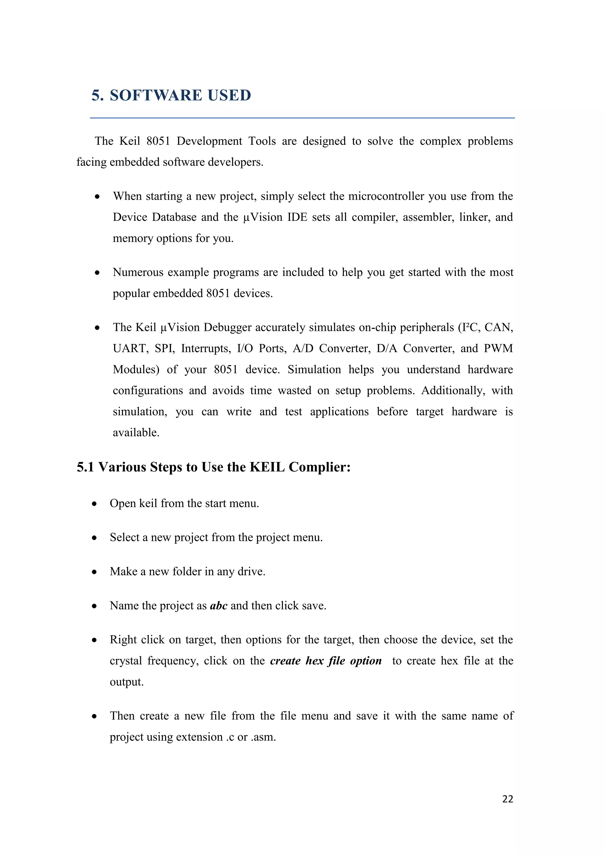 5. SOFTWARE USED The Keil 8051 Development Tools are designed to solve the complex problems facing embedded software developers. When starting a new project, simply select the microcontroller you use from the Device Database and the µVision IDE sets all compiler, assembler, linker, and memory options for you. Numerous example programs are included to help you get started with the most popular embedded 8051 devices. The Keil µVision Debugger accurately simulates on-chip peripherals (I²C, CAN, UART, SPI, Interrupts, I/O Ports, A/D Converter, D/A Converter, and PWM Modules) of your 8051 device. Simulation helps you understand hardware configurations and avoids time wasted on setup problems. Additionally, with simulation, you can write and test applications before target hardware is available. 5.1 Various Steps to Use the KEIL Complier: Open keil from the start menu. Select a new project from the project menu. Make a new folder in any drive. Name the project as abc and then click save. Right click on target, then options for the target, then choose the device, set the crystal frequency, click on the create hex file option to create hex file at the output. Then create a new file from the file menu and save it with the same name of project using extension .c or .asm. 22 