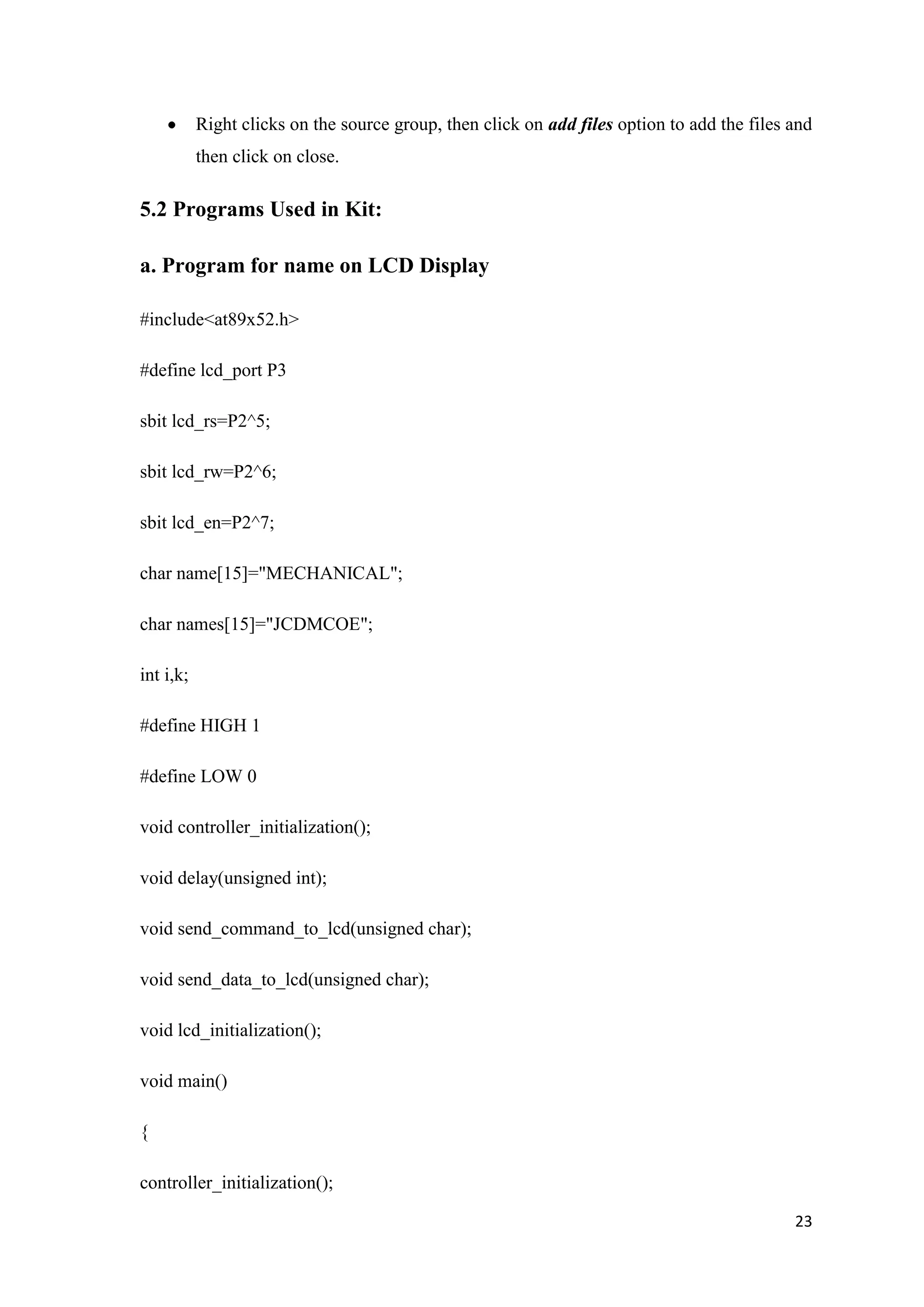 Right clicks on the source group, then click on add files option to add the files and then click on close. 5.2 Programs Used in Kit: a. Program for name on LCD Display #include<at89x52.h> #define lcd_port P3 sbit lcd_rs=P2^5; sbit lcd_rw=P2^6; sbit lcd_en=P2^7; char name[15]="MECHANICAL"; char names[15]="JCDMCOE"; int i,k; #define HIGH 1 #define LOW 0 void controller_initialization(); void delay(unsigned int); void send_command_to_lcd(unsigned char); void send_data_to_lcd(unsigned char); void lcd_initialization(); void main() { controller_initialization(); 23 
