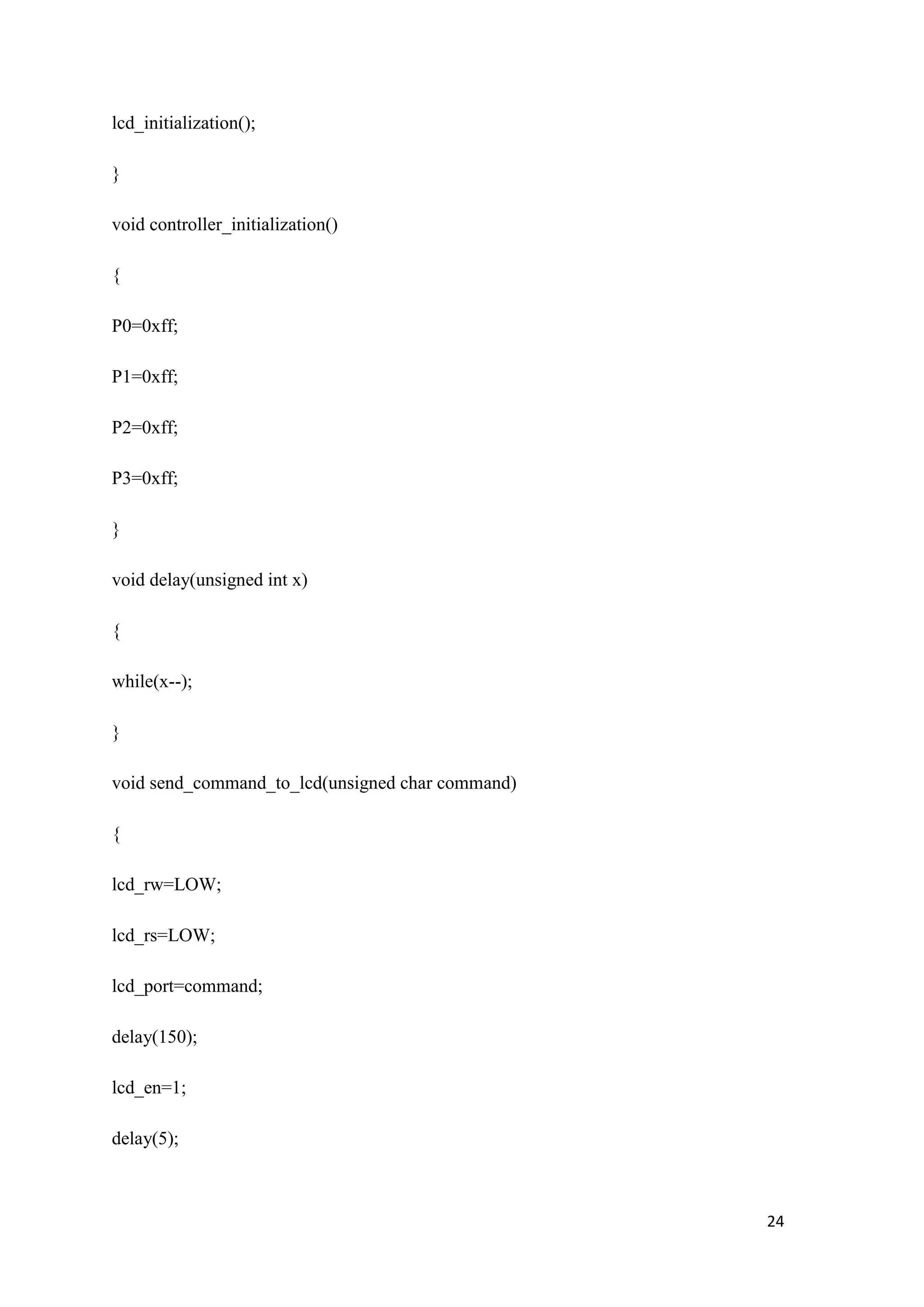 lcd_initialization(); } void controller_initialization() { P0=0xff; P1=0xff; P2=0xff; P3=0xff; } void delay(unsigned int x) { while(x--); } void send_command_to_lcd(unsigned char command) { lcd_rw=LOW; lcd_rs=LOW; lcd_port=command; delay(150); lcd_en=1; delay(5); 24 