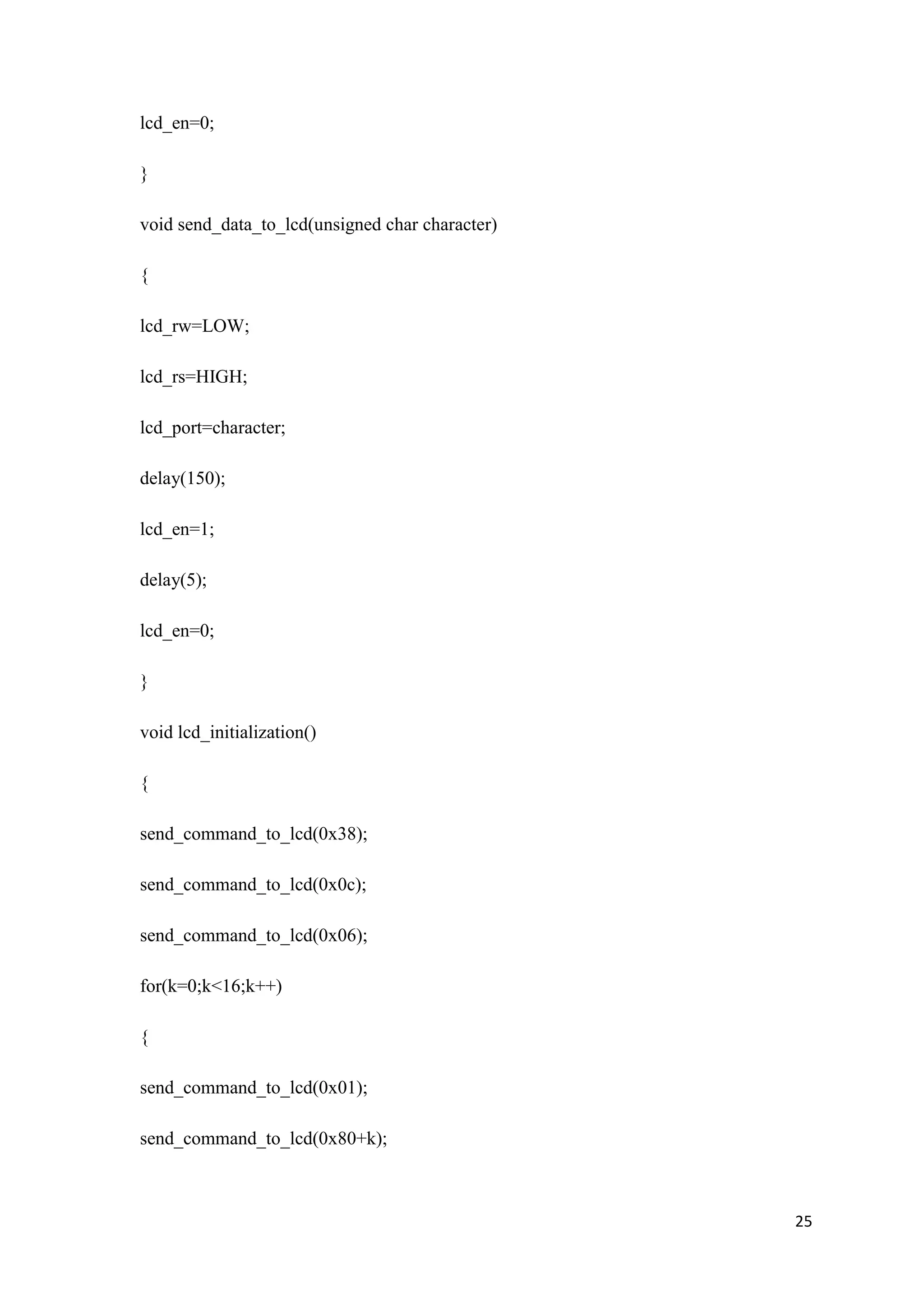 lcd_en=0; } void send_data_to_lcd(unsigned char character) { lcd_rw=LOW; lcd_rs=HIGH; lcd_port=character; delay(150); lcd_en=1; delay(5); lcd_en=0; } void lcd_initialization() { send_command_to_lcd(0x38); send_command_to_lcd(0x0c); send_command_to_lcd(0x06); for(k=0;k<16;k++) { send_command_to_lcd(0x01); send_command_to_lcd(0x80+k); 25 