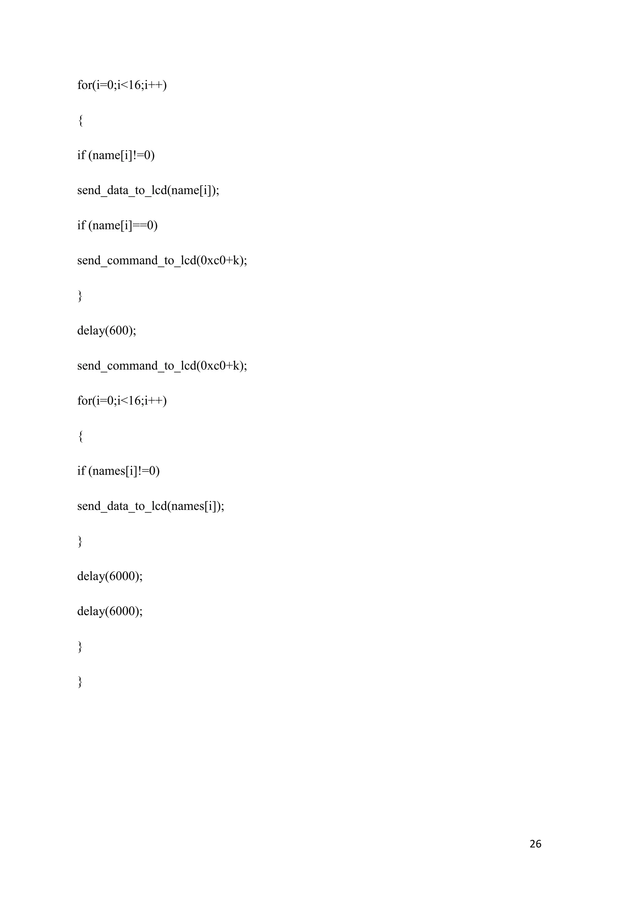 for(i=0;i<16;i++) { if (name[i]!=0) send_data_to_lcd(name[i]); if (name[i]==0) send_command_to_lcd(0xc0+k); } delay(600); send_command_to_lcd(0xc0+k); for(i=0;i<16;i++) { if (names[i]!=0) send_data_to_lcd(names[i]); } delay(6000); delay(6000); } } 26 