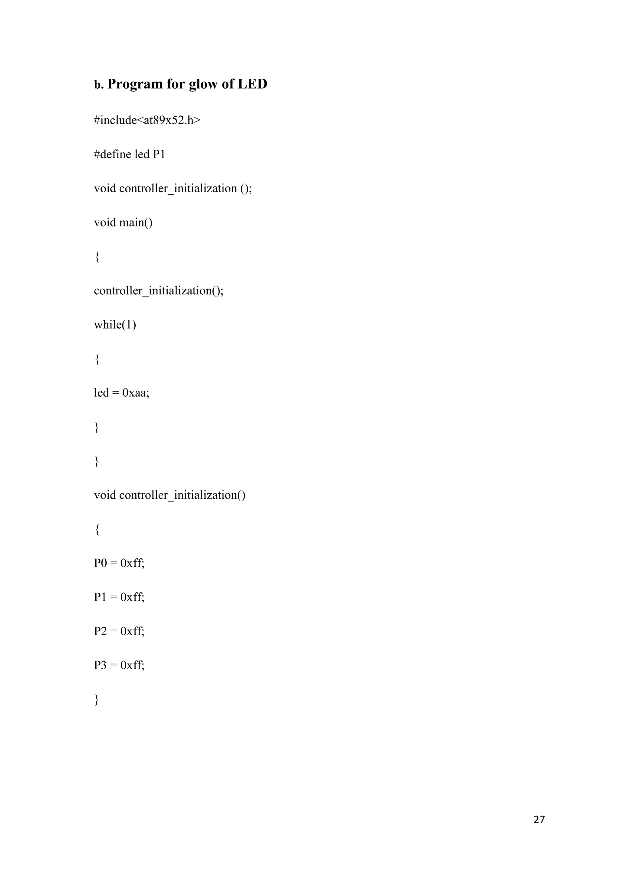 b. Program for glow of LED #include<at89x52.h> #define led P1 void controller_initialization (); void main() { controller_initialization(); while(1) { led = 0xaa; } } void controller_initialization() { P0 = 0xff; P1 = 0xff; P2 = 0xff; P3 = 0xff; } 27 
