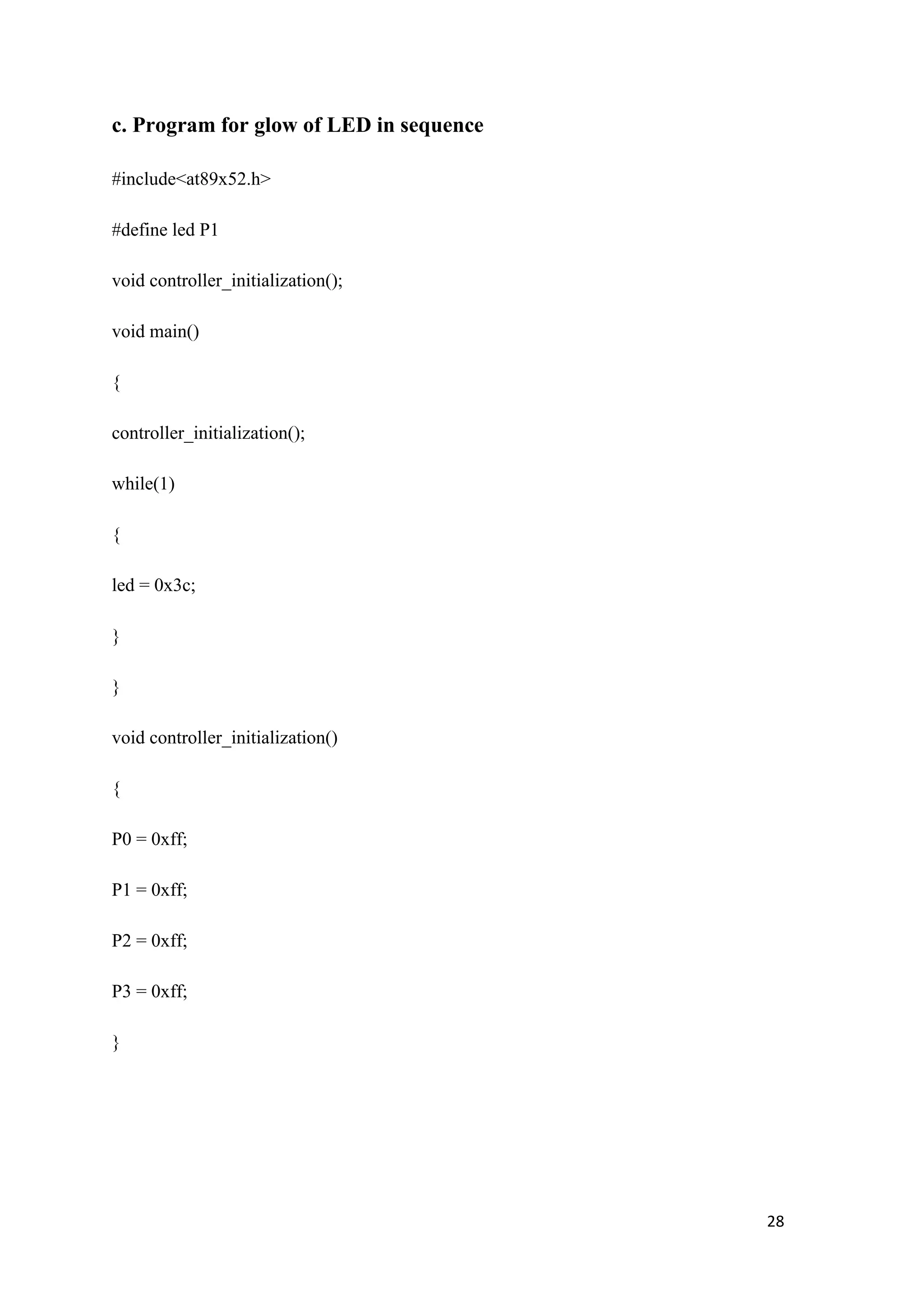 c. Program for glow of LED in sequence #include<at89x52.h> #define led P1 void controller_initialization(); void main() { controller_initialization(); while(1) { led = 0x3c; } } void controller_initialization() { P0 = 0xff; P1 = 0xff; P2 = 0xff; P3 = 0xff; } 28 
