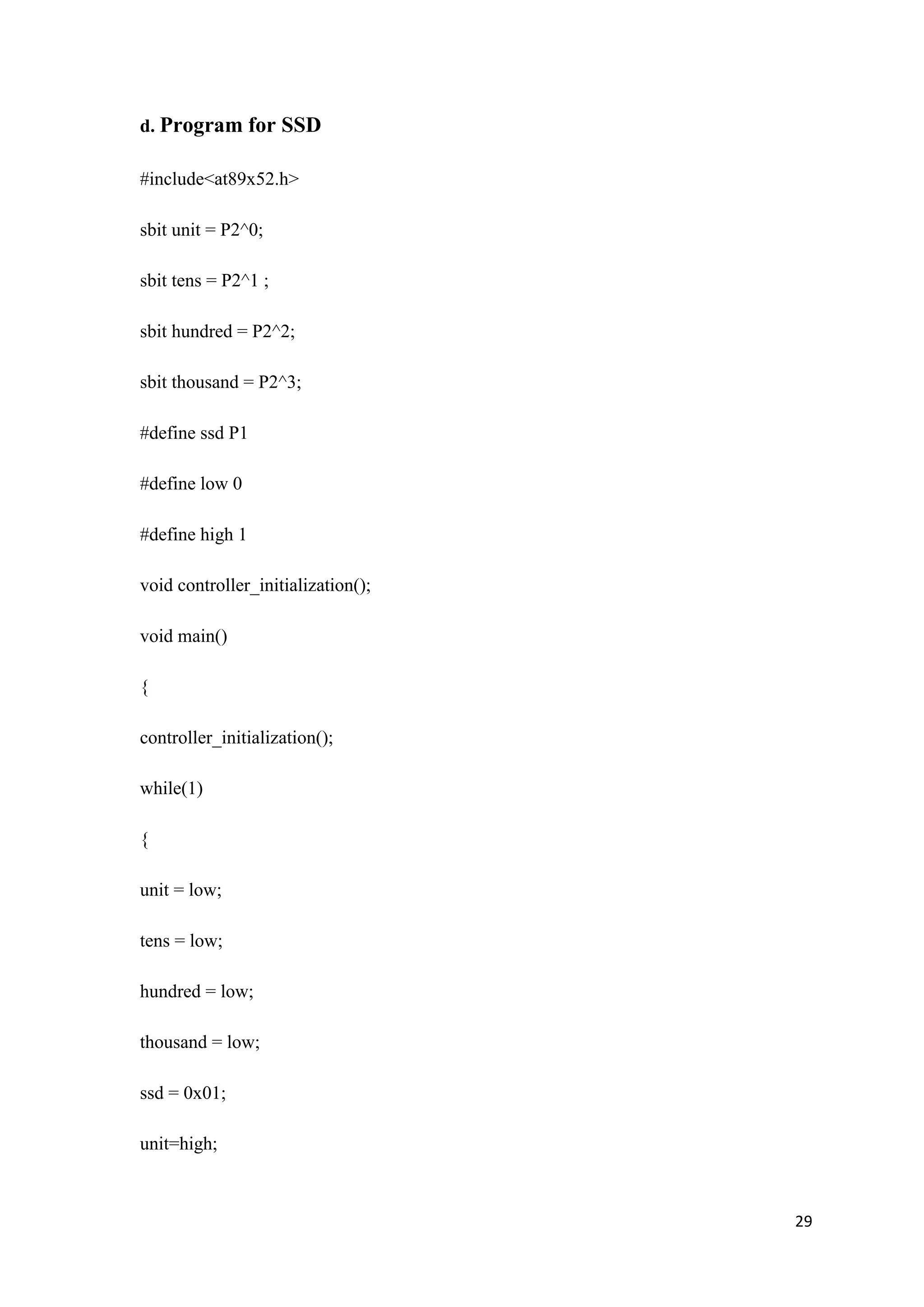 d. Program for SSD #include<at89x52.h> sbit unit = P2^0; sbit tens = P2^1 ; sbit hundred = P2^2; sbit thousand = P2^3; #define ssd P1 #define low 0 #define high 1 void controller_initialization(); void main() { controller_initialization(); while(1) { unit = low; tens = low; hundred = low; thousand = low; ssd = 0x01; unit=high; 29 