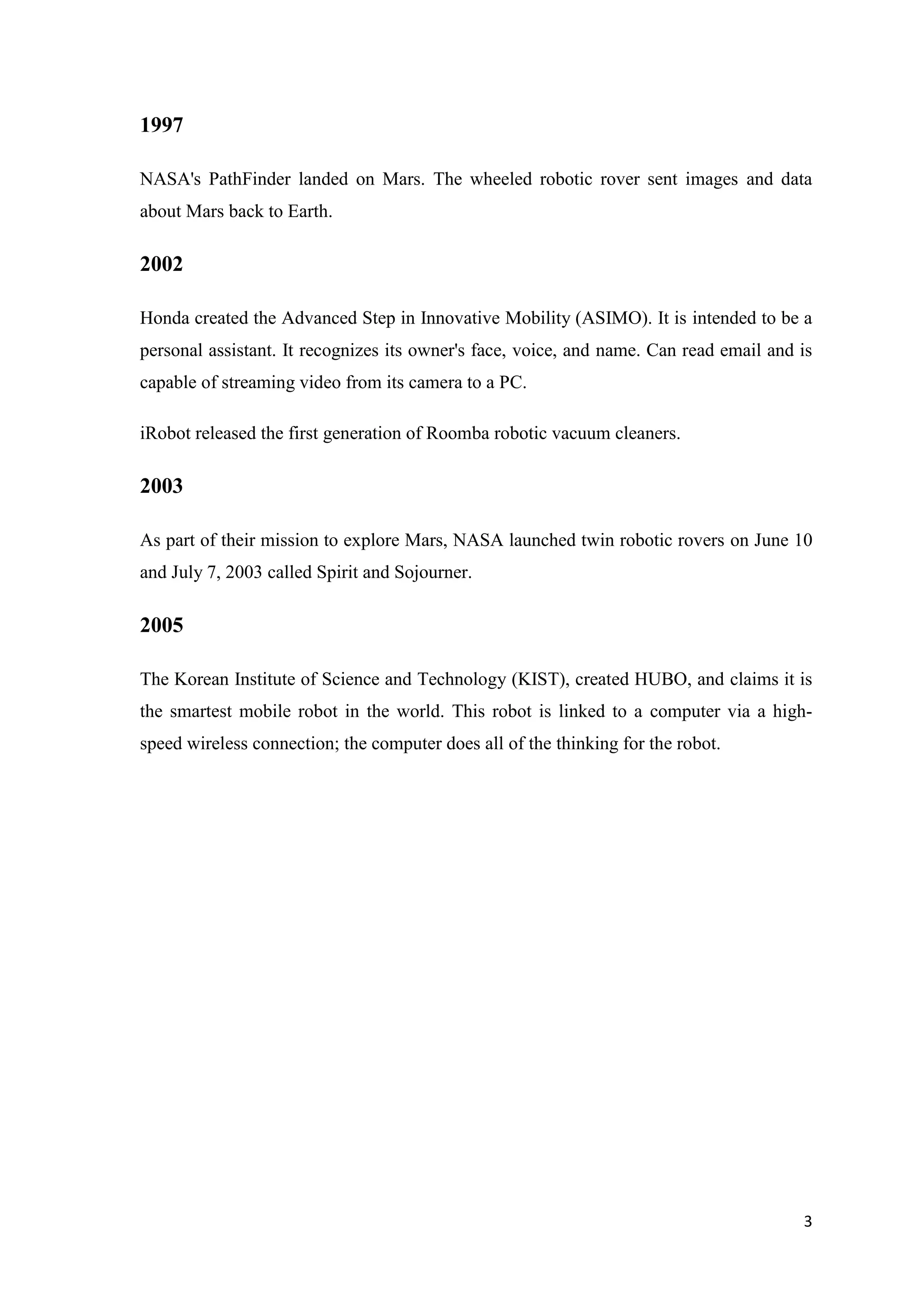 1997 NASA's PathFinder landed on Mars. The wheeled robotic rover sent images and data about Mars back to Earth. 2002 Honda created the Advanced Step in Innovative Mobility (ASIMO). It is intended to be a personal assistant. It recognizes its owner's face, voice, and name. Can read email and is capable of streaming video from its camera to a PC. iRobot released the first generation of Roomba robotic vacuum cleaners. 2003 As part of their mission to explore Mars, NASA launched twin robotic rovers on June 10 and July 7, 2003 called Spirit and Sojourner. 2005 The Korean Institute of Science and Technology (KIST), created HUBO, and claims it is the smartest mobile robot in the world. This robot is linked to a computer via a highspeed wireless connection; the computer does all of the thinking for the robot. 3 