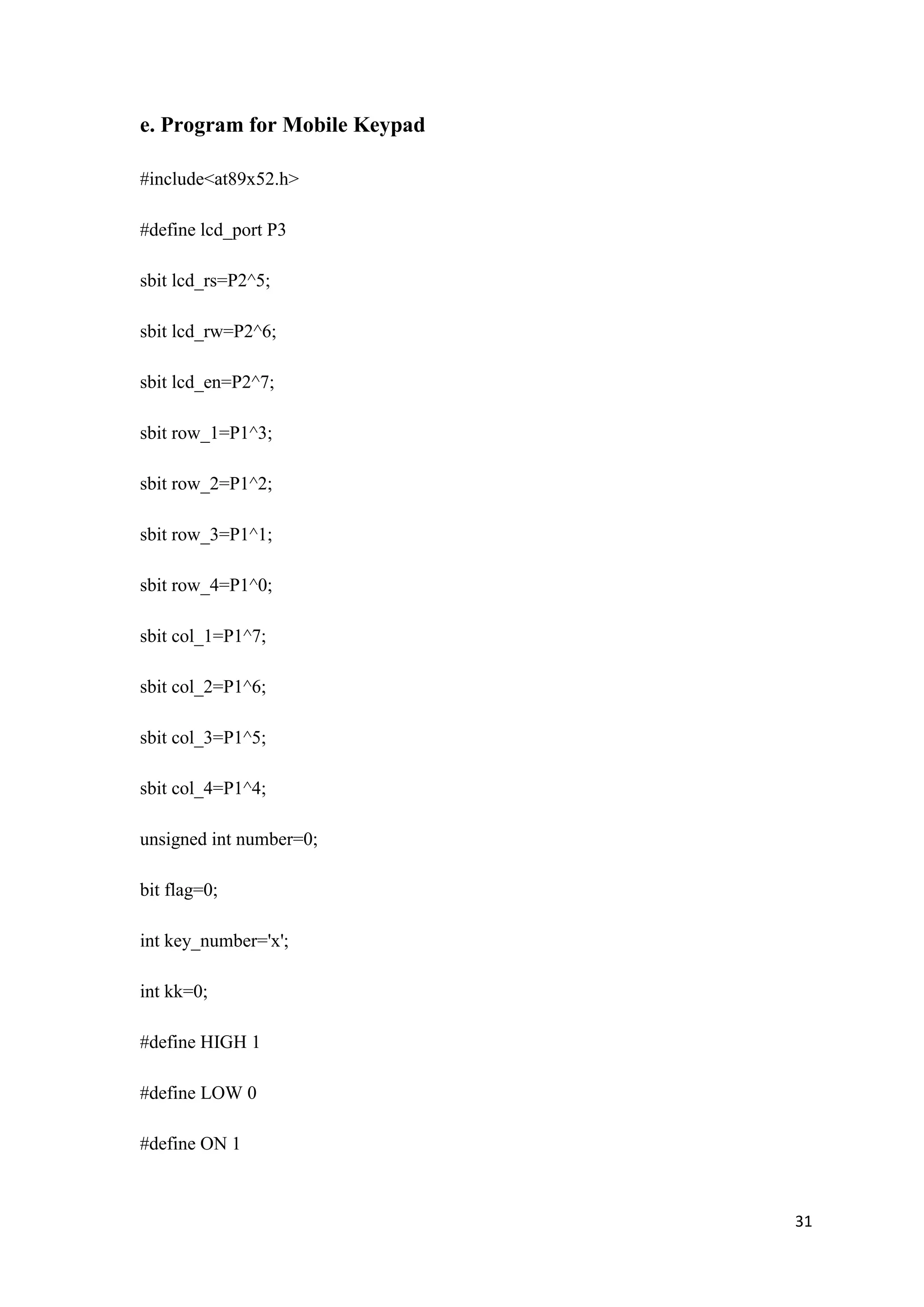 e. Program for Mobile Keypad #include<at89x52.h> #define lcd_port P3 sbit lcd_rs=P2^5; sbit lcd_rw=P2^6; sbit lcd_en=P2^7; sbit row_1=P1^3; sbit row_2=P1^2; sbit row_3=P1^1; sbit row_4=P1^0; sbit col_1=P1^7; sbit col_2=P1^6; sbit col_3=P1^5; sbit col_4=P1^4; unsigned int number=0; bit flag=0; int key_number='x'; int kk=0; #define HIGH 1 #define LOW 0 #define ON 1 31 