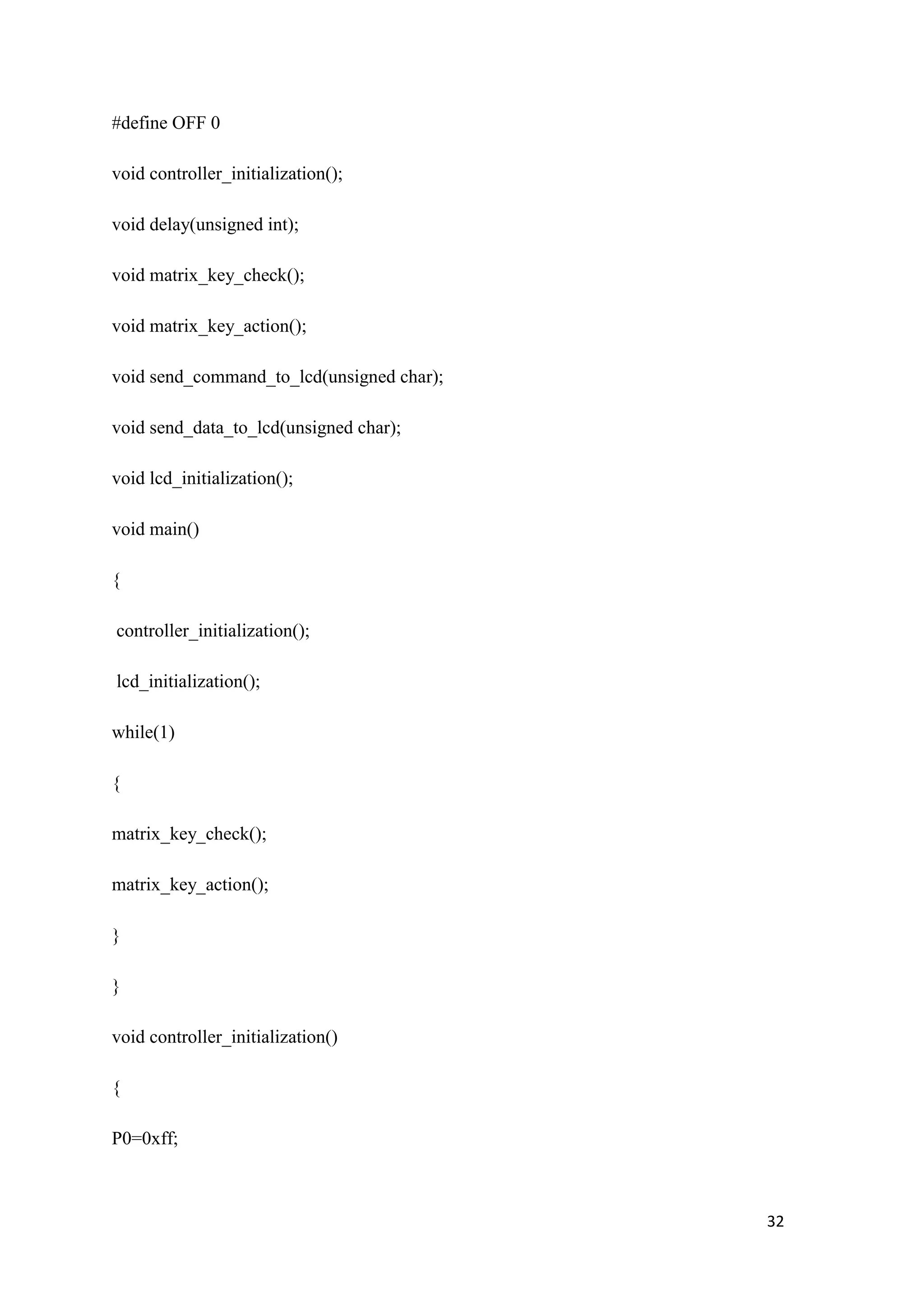 #define OFF 0 void controller_initialization(); void delay(unsigned int); void matrix_key_check(); void matrix_key_action(); void send_command_to_lcd(unsigned char); void send_data_to_lcd(unsigned char); void lcd_initialization(); void main() { controller_initialization(); lcd_initialization(); while(1) { matrix_key_check(); matrix_key_action(); } } void controller_initialization() { P0=0xff; 32 