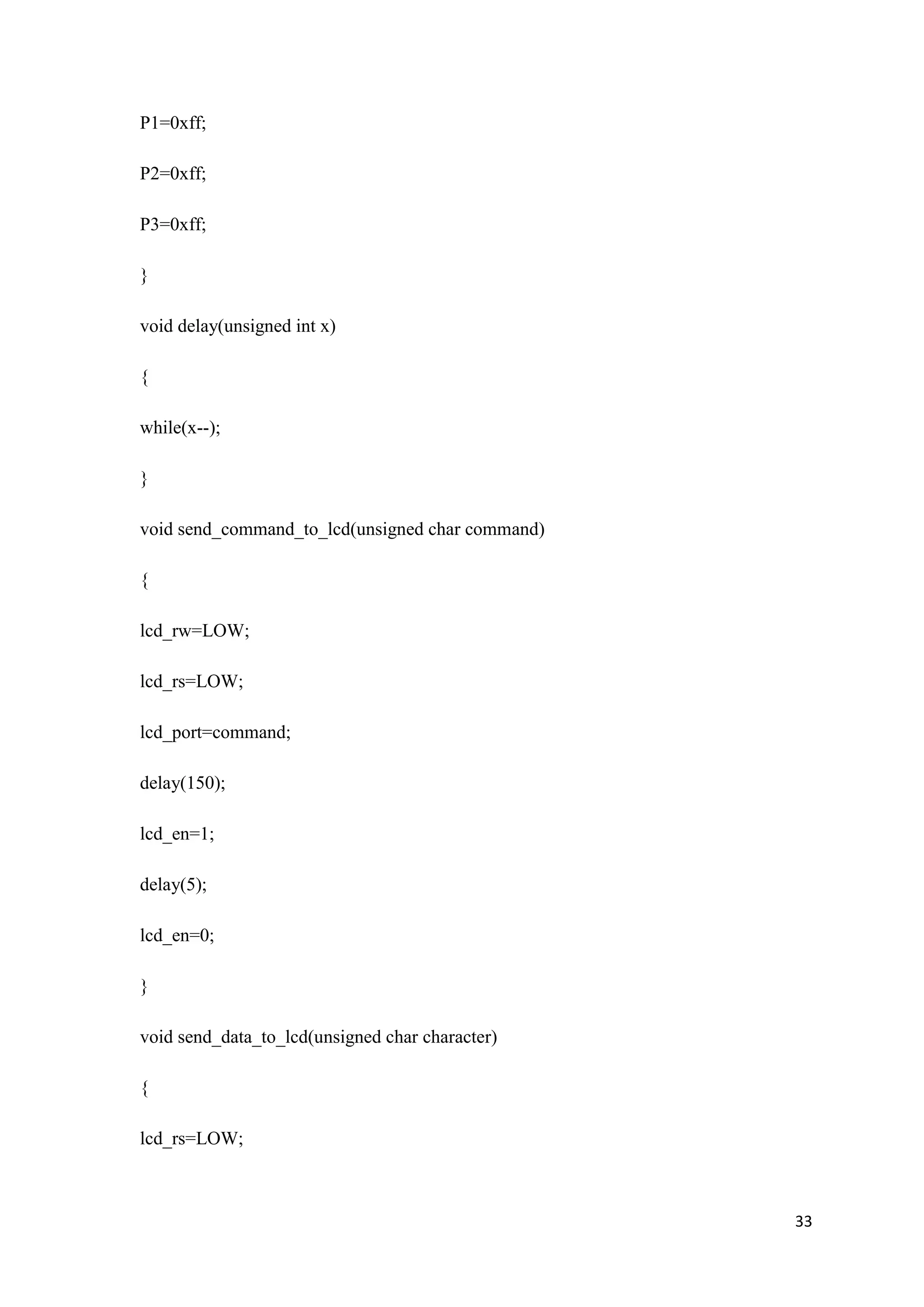 P1=0xff; P2=0xff; P3=0xff; } void delay(unsigned int x) { while(x--); } void send_command_to_lcd(unsigned char command) { lcd_rw=LOW; lcd_rs=LOW; lcd_port=command; delay(150); lcd_en=1; delay(5); lcd_en=0; } void send_data_to_lcd(unsigned char character) { lcd_rs=LOW; 33 
