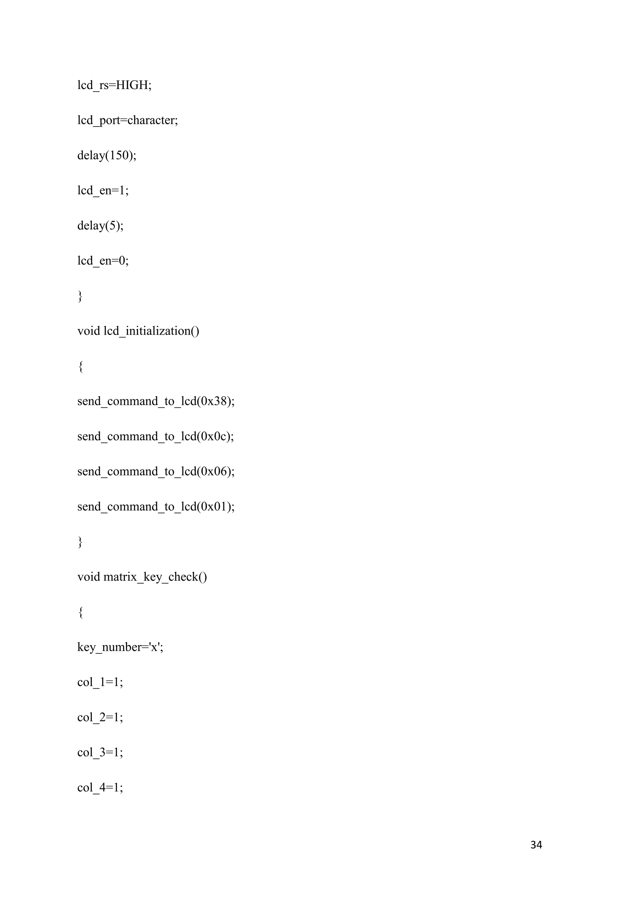 lcd_rs=HIGH; lcd_port=character; delay(150); lcd_en=1; delay(5); lcd_en=0; } void lcd_initialization() { send_command_to_lcd(0x38); send_command_to_lcd(0x0c); send_command_to_lcd(0x06); send_command_to_lcd(0x01); } void matrix_key_check() { key_number='x'; col_1=1; col_2=1; col_3=1; col_4=1; 34 
