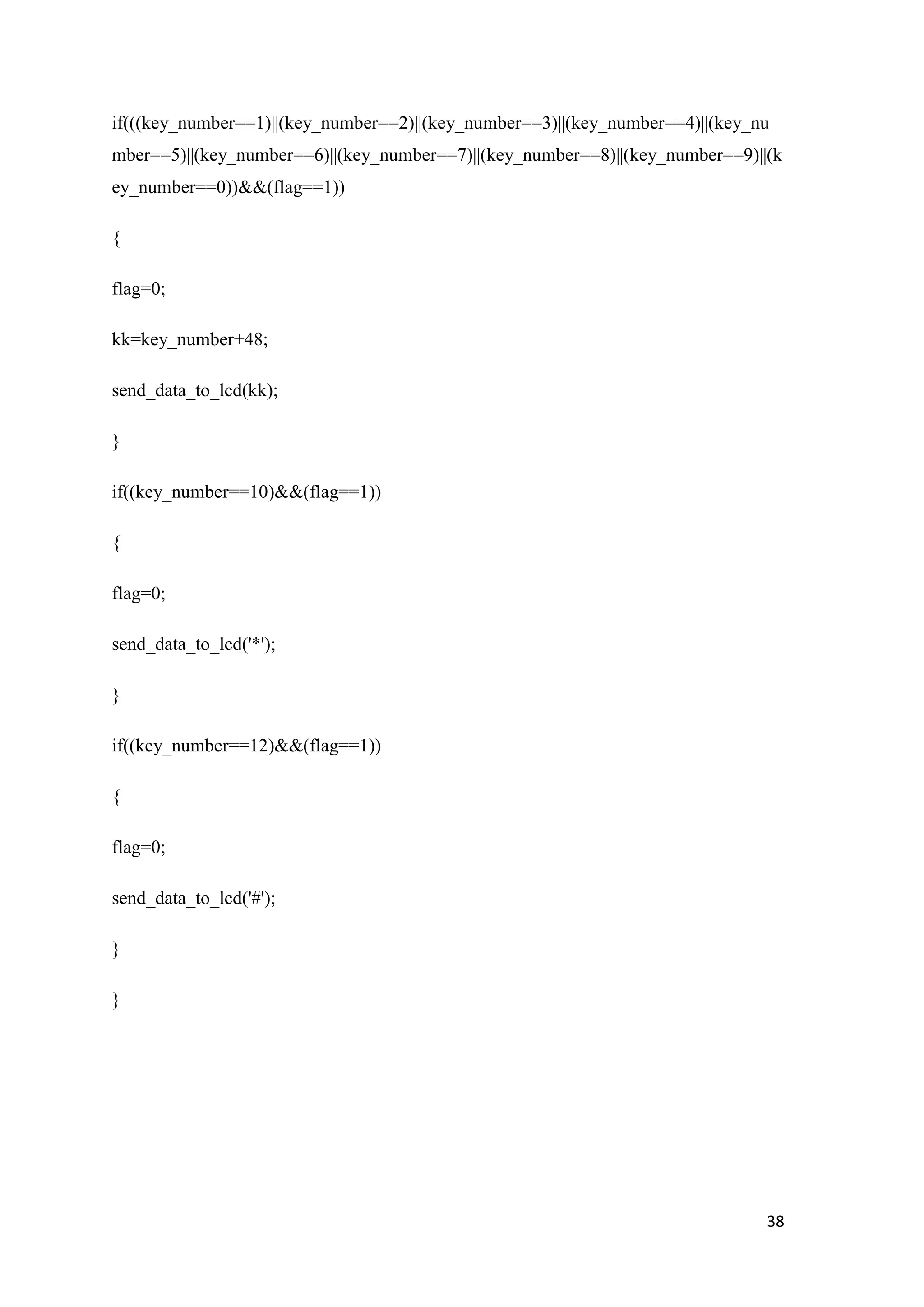 if(((key_number==1)||(key_number==2)||(key_number==3)||(key_number==4)||(key_nu mber==5)||(key_number==6)||(key_number==7)||(key_number==8)||(key_number==9)||(k ey_number==0))&&(flag==1)) { flag=0; kk=key_number+48; send_data_to_lcd(kk); } if((key_number==10)&&(flag==1)) { flag=0; send_data_to_lcd('*'); } if((key_number==12)&&(flag==1)) { flag=0; send_data_to_lcd('#'); } } 38 