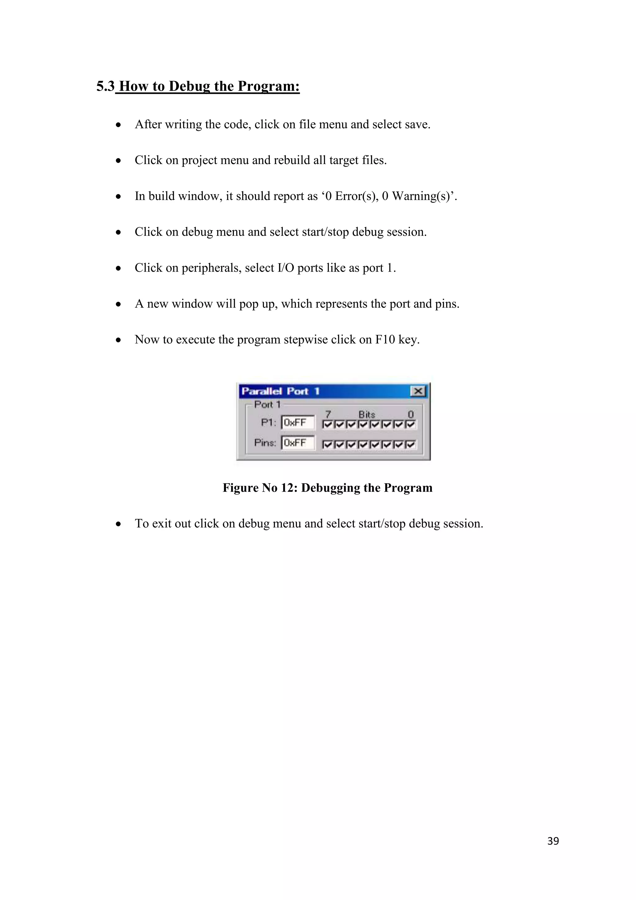 5.3 How to Debug the Program: After writing the code, click on file menu and select save. Click on project menu and rebuild all target files. In build window, it should report as „0 Error(s), 0 Warning(s)‟. Click on debug menu and select start/stop debug session. Click on peripherals, select I/O ports like as port 1. A new window will pop up, which represents the port and pins. Now to execute the program stepwise click on F10 key. Figure No 12: Debugging the Program To exit out click on debug menu and select start/stop debug session. 39 