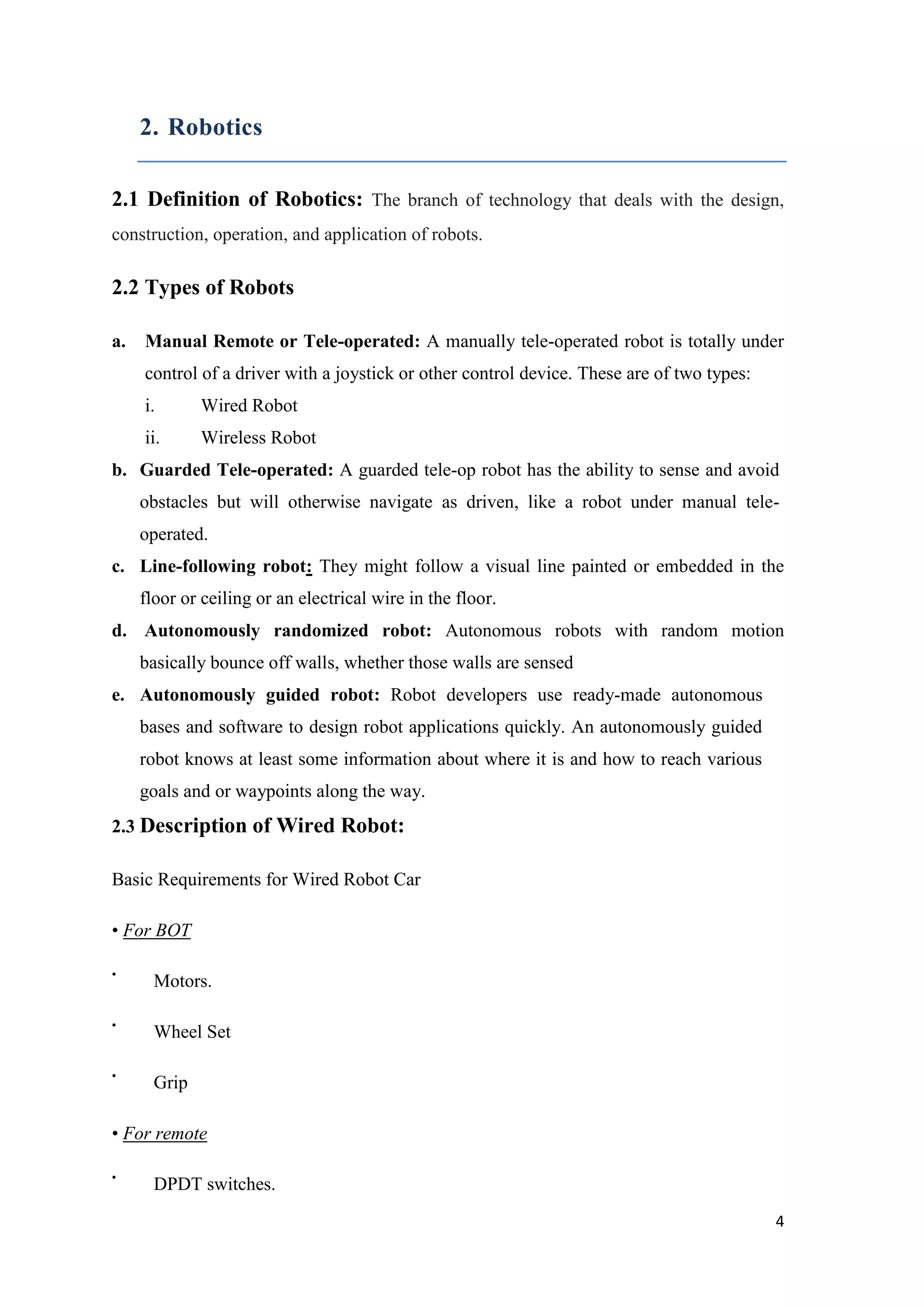 2. Robotics 2.1 Definition of Robotics: The branch of technology that deals with the design, construction, operation, and application of robots. 2.2 Types of Robots a. Manual Remote or Tele-operated: A manually tele-operated robot is totally under control of a driver with a joystick or other control device. These are of two types: i. Wired Robot ii. Wireless Robot b. Guarded Tele-operated: A guarded tele-op robot has the ability to sense and avoid obstacles but will otherwise navigate as driven, like a robot under manual teleoperated. c. Line-following robot: They might follow a visual line painted or embedded in the floor or ceiling or an electrical wire in the floor. d. Autonomously randomized robot: Autonomous robots with random motion basically bounce off walls, whether those walls are sensed e. Autonomously guided robot: Robot developers use ready-made autonomous bases and software to design robot applications quickly. An autonomously guided robot knows at least some information about where it is and how to reach various goals and or waypoints along the way. 2.3 Description of Wired Robot: Basic Requirements for Wired Robot Car • For BOT • • • Motors. Wheel Set Grip • For remote • DPDT switches. 4 