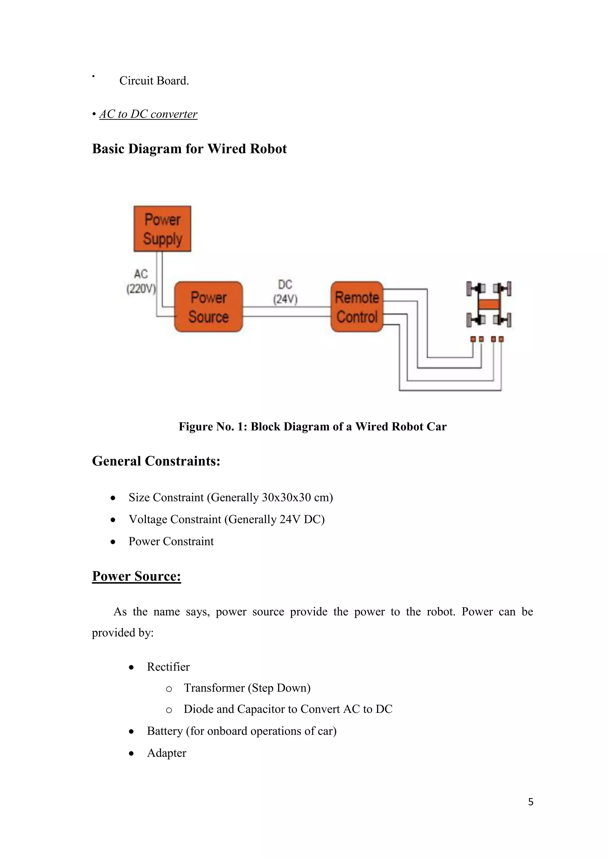 • Circuit Board. • AC to DC converter Basic Diagram for Wired Robot Figure No. 1: Block Diagram of a Wired Robot Car General Constraints: Size Constraint (Generally 30x30x30 cm) Voltage Constraint (Generally 24V DC) Power Constraint Power Source: As the name says, power source provide the power to the robot. Power can be provided by: Rectifier o Transformer (Step Down) o Diode and Capacitor to Convert AC to DC Battery (for onboard operations of car) Adapter 5 