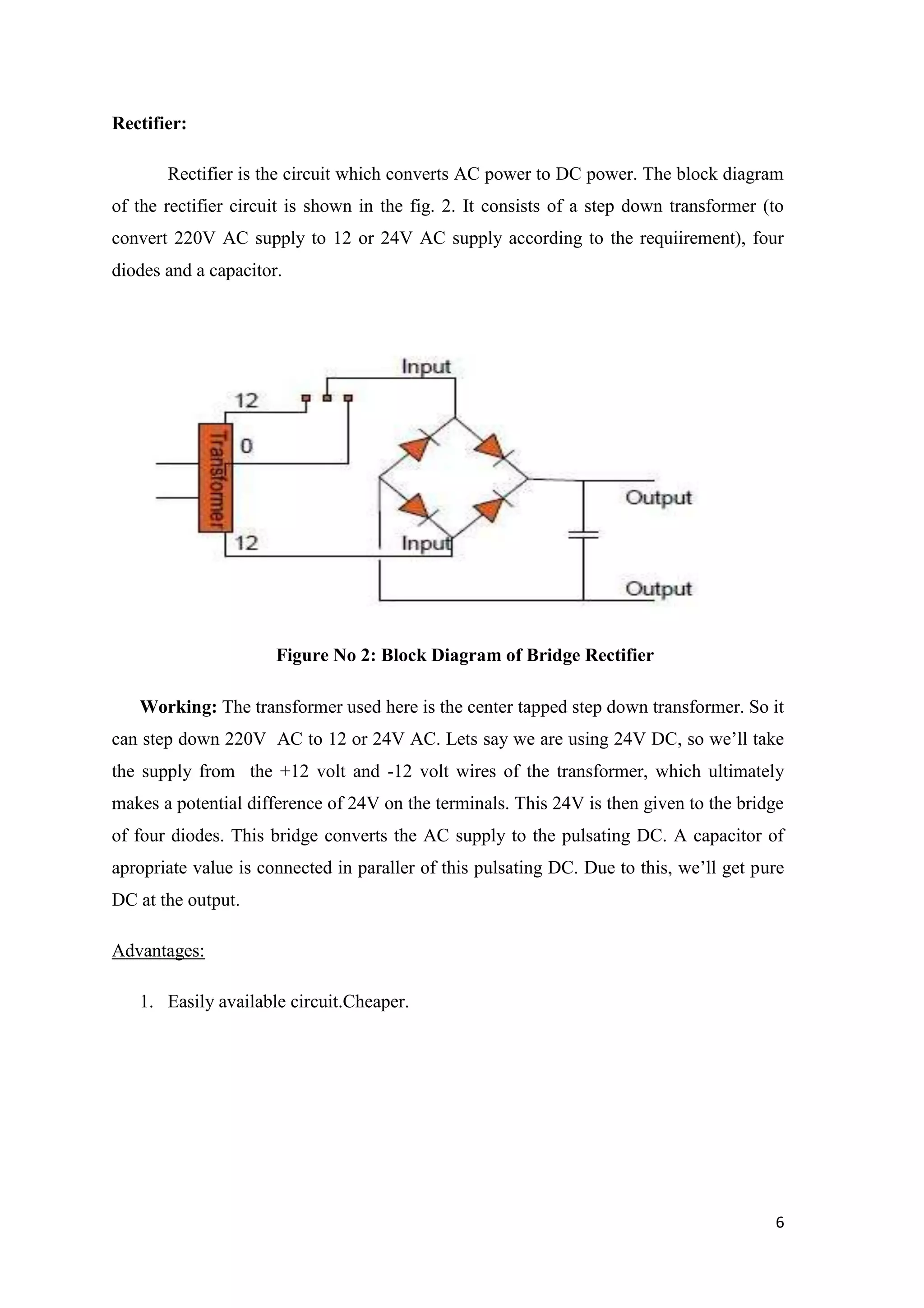 Rectifier: Rectifier is the circuit which converts AC power to DC power. The block diagram of the rectifier circuit is shown in the fig. 2. It consists of a step down transformer (to convert 220V AC supply to 12 or 24V AC supply according to the requiirement), four diodes and a capacitor. Figure No 2: Block Diagram of Bridge Rectifier Working: The transformer used here is the center tapped step down transformer. So it can step down 220V AC to 12 or 24V AC. Lets say we are using 24V DC, so we‟ll take the supply from the +12 volt and -12 volt wires of the transformer, which ultimately makes a potential difference of 24V on the terminals. This 24V is then given to the bridge of four diodes. This bridge converts the AC supply to the pulsating DC. A capacitor of apropriate value is connected in paraller of this pulsating DC. Due to this, we‟ll get pure DC at the output. Advantages: 1. Easily available circuit.Cheaper. 6 