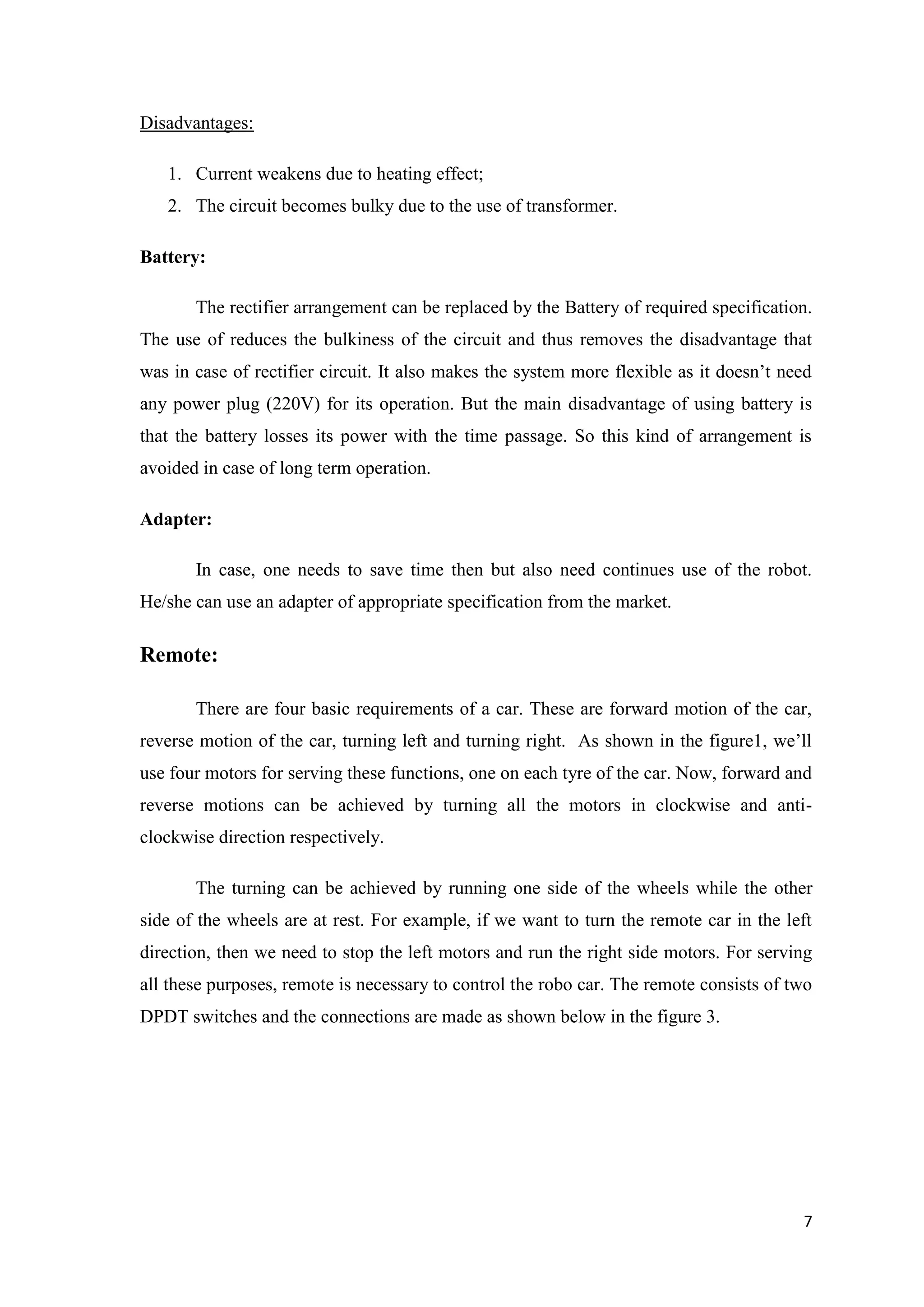 Disadvantages: 1. Current weakens due to heating effect; 2. The circuit becomes bulky due to the use of transformer. Battery: The rectifier arrangement can be replaced by the Battery of required specification. The use of reduces the bulkiness of the circuit and thus removes the disadvantage that was in case of rectifier circuit. It also makes the system more flexible as it doesn‟t need any power plug (220V) for its operation. But the main disadvantage of using battery is that the battery losses its power with the time passage. So this kind of arrangement is avoided in case of long term operation. Adapter: In case, one needs to save time then but also need continues use of the robot. He/she can use an adapter of appropriate specification from the market. Remote: There are four basic requirements of a car. These are forward motion of the car, reverse motion of the car, turning left and turning right. As shown in the figure1, we‟ll use four motors for serving these functions, one on each tyre of the car. Now, forward and reverse motions can be achieved by turning all the motors in clockwise and anticlockwise direction respectively. The turning can be achieved by running one side of the wheels while the other side of the wheels are at rest. For example, if we want to turn the remote car in the left direction, then we need to stop the left motors and run the right side motors. For serving all these purposes, remote is necessary to control the robo car. The remote consists of two DPDT switches and the connections are made as shown below in the figure 3. 7 