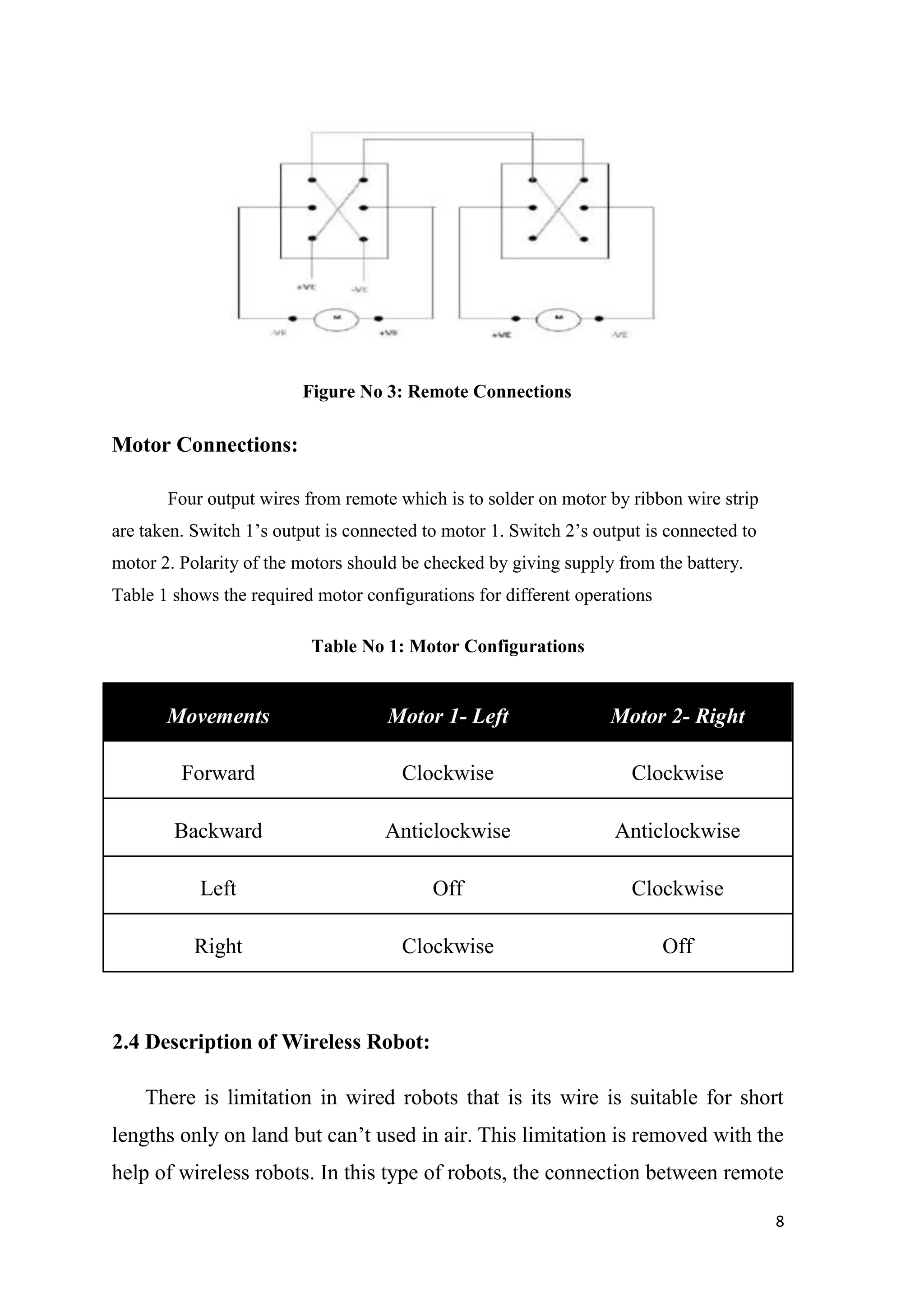 Figure No 3: Remote Connections Motor Connections: Four output wires from remote which is to solder on motor by ribbon wire strip are taken. Switch 1‟s output is connected to motor 1. Switch 2‟s output is connected to motor 2. Polarity of the motors should be checked by giving supply from the battery. Table 1 shows the required motor configurations for different operations Table No 1: Motor Configurations Movements Motor 1- Left Motor 2- Right Forward Clockwise Clockwise Backward Anticlockwise Anticlockwise Left Off Clockwise Right Clockwise Off 2.4 Description of Wireless Robot: There is limitation in wired robots that is its wire is suitable for short lengths only on land but can‟t used in air. This limitation is removed with the help of wireless robots. In this type of robots, the connection between remote 8 