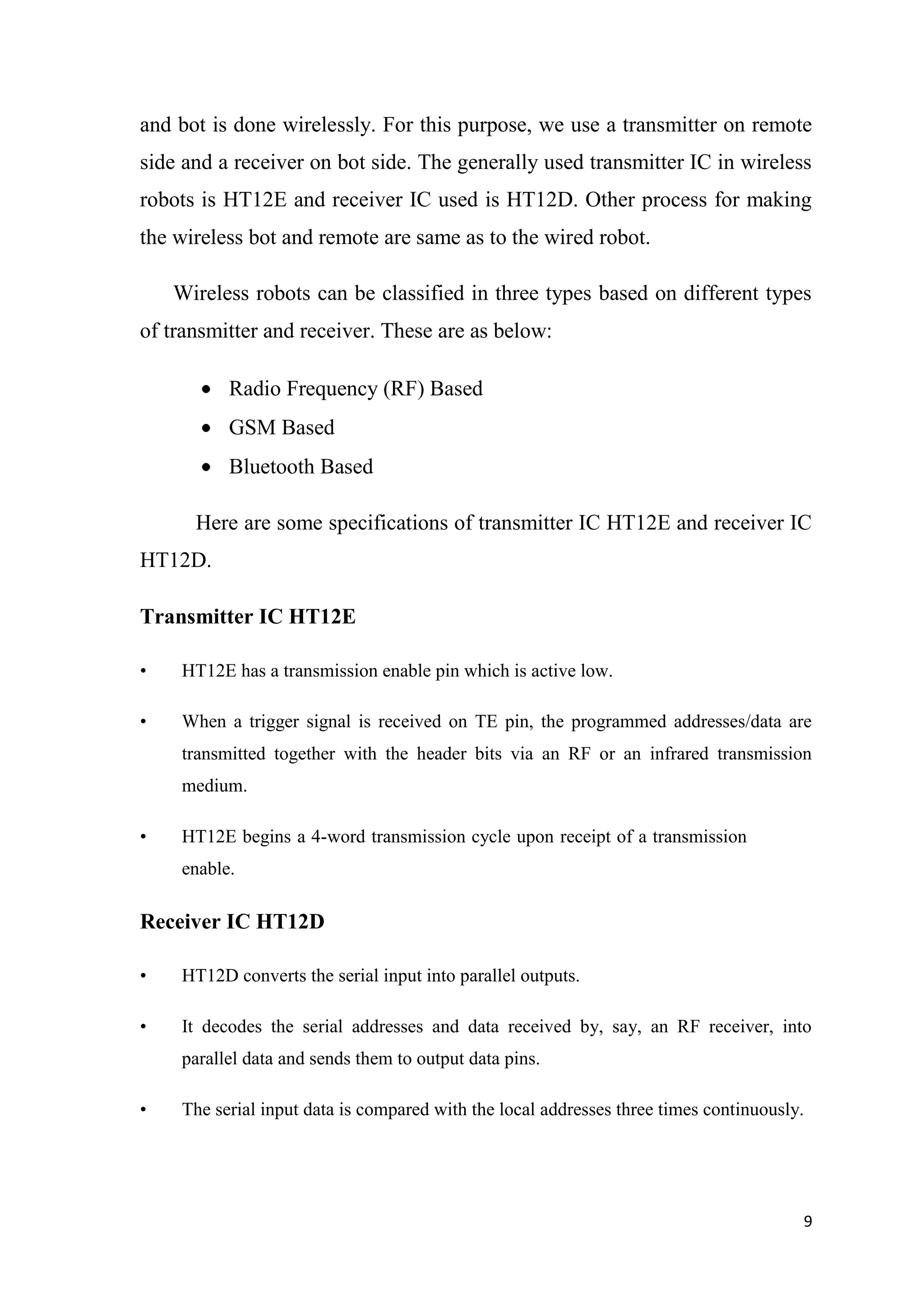and bot is done wirelessly. For this purpose, we use a transmitter on remote side and a receiver on bot side. The generally used transmitter IC in wireless robots is HT12E and receiver IC used is HT12D. Other process for making the wireless bot and remote are same as to the wired robot. Wireless robots can be classified in three types based on different types of transmitter and receiver. These are as below: Radio Frequency (RF) Based GSM Based Bluetooth Based Here are some specifications of transmitter IC HT12E and receiver IC HT12D. Transmitter IC HT12E • HT12E has a transmission enable pin which is active low. • When a trigger signal is received on TE pin, the programmed addresses/data are transmitted together with the header bits via an RF or an infrared transmission medium. • HT12E begins a 4-word transmission cycle upon receipt of a transmission enable. Receiver IC HT12D • HT12D converts the serial input into parallel outputs. • It decodes the serial addresses and data received by, say, an RF receiver, into parallel data and sends them to output data pins. • The serial input data is compared with the local addresses three times continuously. 9 