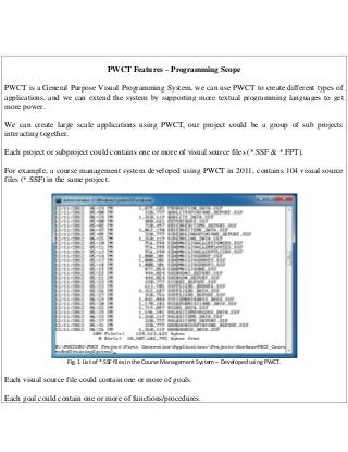 PWCT Features – Programming Scope
PWCT is a General Purpose Visual Programming System, we can use PWCT to create different types of
applications, and we can extend the system by supporting more textual programming languages to get
more power.
We can create large scale applications using PWCT, our project could be a group of sub projects
interacting together.
Each project or subproject could contains one or more of visual source files (*.SSF & *.FPT).
For example, a course management system developed using PWCT in 2011, contains 104 visual source
files (*.SSF) in the same project.

Fig. 1 List of *.SSF files in the Course Management System – Developed using PWCT.

Each visual source file could contain one or more of goals.
Each goal could contain one or more of functions/procedures.

 