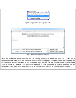 Fig. 7 Running the Interaction Pages Generator

Fig. 8 The Interaction Pages Generator

Using the interaction pages generator, we can quickly generate an interaction page file (*.IDF) and a
component file (*.TRF) contains a reference to this interaction page. Using the interaction designer, we
can customize the user interface of the interaction page, and we can add default values to the controls
(textbox, listbox & checkbox). To control the operation of steps generation in the goal designer, and the
operation of code generation, we write a script in the code mask section, in the transporter designer.

 