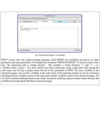 Fig. 9 Transporter Designer – Code Mask

PWCT comes with very simple scripting language called (RPWI) for controlling the process of steps
generation and code generation. For example the command <RPWI:NEWSTEP> is used to create a new
step. The generated code is written directly. The variable is written between „<‟ and „>‟ , i.e.
<variable_name_is_here> . You don‟t need to save these commands, using a right click while typing the
code mask, you will get a popup menu with all of the commands in RPWI. We have variables in the
interaction pages, and we have variables in the code mask, in the matching section we can do automatic
matching between variables names in the code mask and the variables names in the interaction pages. Or
we can do manual matching based on our needs. Automatic matching requires similar names between the
variables here (code mask) and there (interaction page).

 