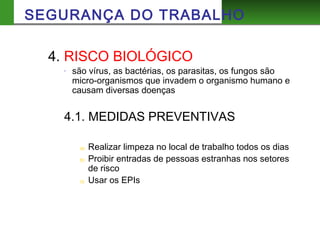 4. RISCO BIOLÓGICO
- são vírus, as bactérias, os parasitas, os fungos são
micro-organismos que invadem o organismo humano e
causam diversas doenças
4.1. MEDIDAS PREVENTIVAS
a) Realizar limpeza no local de trabalho todos os dias
b) Proibir entradas de pessoas estranhas nos setores
de risco
c) Usar os EPIs
SEGURANÇA DO TRABALHO
 