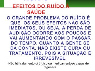 RUIDO
EFEITOS DO RUÍDO À
SAÚDE
O GRANDE PROBLEMA DO RUÍDO É
QUE OS SEUS EFEITOS NÃO SÃO
IMEDIATOS, OU SEJA, A PERDA DE
AUDIÇÃO OCORRE AOS POUCOS E
VAI AUMENTANDO COM O PASSAR
DO TEMPO. QUANTO A GENTE SE
DÁ CONTA, NÃO EXISTE CURA OU
TRATAMENTO, POIS A SITUAÇÃO É
IRREVESÍVEL.
Não há tratamento cirúrgico ou medicamentoso capaz de
regenera.
 
