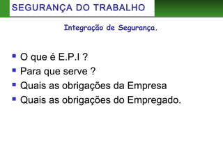 Integração de Segurança.
 O que é E.P.I ?
 Para que serve ?
 Quais as obrigações da Empresa
 Quais as obrigações do Empregado.
SEGURANÇA DO TRABALHO
 