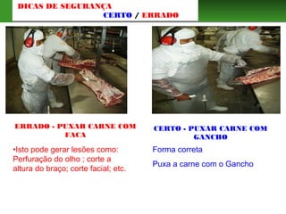 ERRADO - PUXAR CARNE COM
FACA
Forma correta
Puxa a carne com o Gancho
•Isto pode gerar lesões como:
Perfuração do olho ; corte a
altura do braço; corte facial; etc.
CERTO - PUXAR CARNE COM
GANCHO
DICAS DE SEGURANÇA
CERTO / ERRADO
 