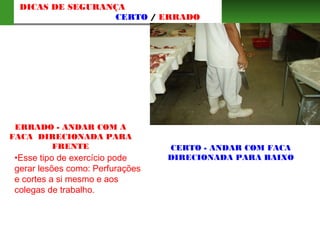 ERRADO - ANDAR COM A
FACA DIRECIONADA PARA
FRENTE
•Esse tipo de exercício pode
gerar lesões como: Perfurações
e cortes a si mesmo e aos
colegas de trabalho.
CERTO - ANDAR COM FACA
DIRECIONADA PARA BAIXO
DICAS DE SEGURANÇA
CERTO / ERRADO
 