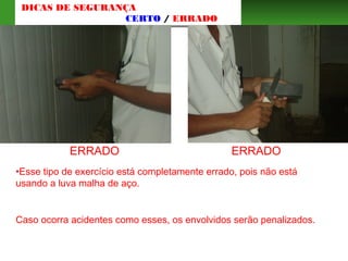 ERRADO ERRADO
•Esse tipo de exercício está completamente errado, pois não está
usando a luva malha de aço.
Caso ocorra acidentes como esses, os envolvidos serão penalizados.
DICAS DE SEGURANÇA
CERTO / ERRADO
 