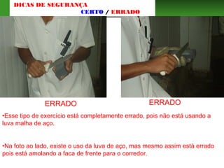 ERRADO ERRADO
•Esse tipo de exercício está completamente errado, pois não está usando a
luva malha de aço.
•Na foto ao lado, existe o uso da luva de aço, mas mesmo assim está errado
pois está amolando a faca de frente para o corredor.
DICAS DE SEGURANÇA
CERTO / ERRADO
 