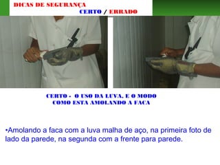 CERTO - O USO DA LUVA, E O MODO
COMO ESTA AMOLANDO A FACA
•Amolando a faca com a luva malha de aço, na primeira foto de
lado da parede, na segunda com a frente para parede.
DICAS DE SEGURANÇA
CERTO / ERRADO
 