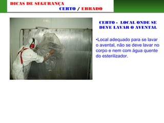 CERTO - LOCAL ONDE SE
DEVE LAVAR O AVENTAL
•Local adequado para se lavar
o avental, não se deve lavar no
corpo e nem com água quente
do esterilizador.
DICAS DE SEGURANÇA
CERTO / ERRADO
 