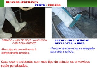 ERRADO – NÃO SE DEVE LAVAR BOTA
COM ÁGUA QUENTE
•Esse tipo de procedimento é
extremamente proibido.
CERTO - LOCAL ONDE SE
DEVE LAVAR A BOTA
DICAS DE SEGURANÇA
CERTO / ERRADO
•Procure sempre os locais adequado
para lavar sua bota.
Caso ocorra acidentes com este tipo de atitude, os envolvidos
serão penalizados.
 