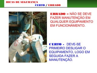 ERRADO – NÃO SE DEVE
FAZER MANUTENÇÃO EM
QUALQUER EQUIPAMENTO
EM FUNCIONÁMENTO.
CERTO - DEVE-SE
PRIMEIRO DESLIGAR O
EQUIPAMENTO, LOGO EM
SEGUIDA FAZER A
MANUTENÇÃO.
DICAS DE SEGURANÇA
CERTO / ERRADO
 