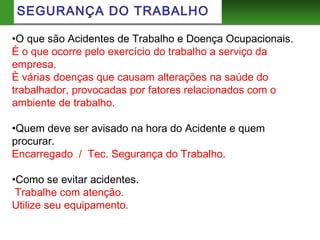 SEGURANÇA DO TRABALHO
•O que são Acidentes de Trabalho e Doença Ocupacionais.
È o que ocorre pelo exercício do trabalho a serviço da
empresa.
È várias doenças que causam alterações na saúde do
trabalhador, provocadas por fatores relacionados com o
ambiente de trabalho.
•Quem deve ser avisado na hora do Acidente e quem
procurar.
Encarregado / Tec. Segurança do Trabalho.
•Como se evitar acidentes.
Trabalhe com atenção.
Utilize seu equipamento.
 