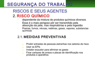 2. RISCO QUÍMICO
- dependente da mistura de produtos químicos diversos
- Esse é o mais perigoso pôr ser transmitido pela
absorção da pele, vias respiratórias e pela ingestão
- Poeiras, fumos, névoas, neblinas, gases, vapores, substancias
químicas
2.1. MEDIDAS PREVENTIVAS
a) Proibir entradas de pessoas estranhas nos setores de risco
b) Usar os EPIs
c) Instalar exaustor para eliminar os gases
d) Fixar cartazes de avisos e placas de identificação nos
produtos e aparelhos
RISCOS E SEUS AGENTES
SEGURANÇA DO TRABALHO
 