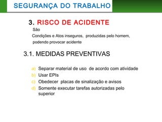3. RISCO DE ACIDENTE
São
Condições e Atos inseguros, produzidas pelo homem,
podendo provocar acidente
SEGURANÇA DO TRABALHO
3.1. MEDIDAS PREVENTIVAS
a) Separar material de uso de acordo com atividade
b) Usar EPIs
c) Obedecer placas de sinalização e avisos
d) Somente executar tarefas autorizadas pelo
superior
 