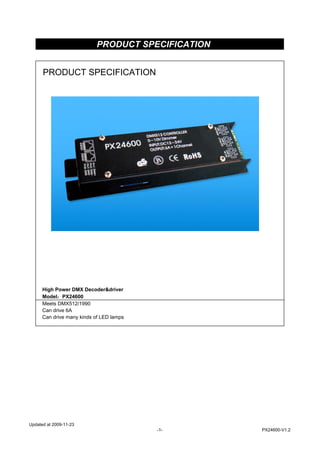 PRODUCT SPECIFICATION
High Power DMX Decoder&driver
Model：PX24600
Meets DMX512/1990
Can drive 6A
Can drive many kinds of LED lamps
PRODUCT SPECIFICATION
Updated at 2009-11-23
-1- PX24600-V1.2
 