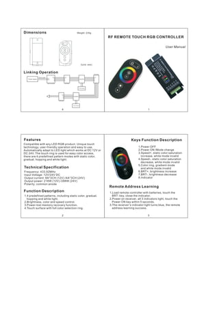 1
User Manual
RF REMOTE TOUCH RGB CONTROLLER
Features
Compatible with any LED RGB product. Unique touch
technology, user-friendly operation and easy to use.
Automatically adapt to LED light which works at DC 12V or
DC 24V. The touch ring is used for easy color access,
there are 4 predefined pattern modes with static color,
gradual, hopping and white light.
Technical Specification
Frequency: 433.92MHz
Input Voltage: 12V/24V DC
Output current: 8A*3CH (12V) /4A*3CH (24V)
Output power: 216W (12V) /288W (24V)
Polarity: common anode
Function Description
1.4 predefined patterns, including static color, gradual,
hopping and white light.
2.Brightness, color and speed control.
3.Power-lost memory recovery function.
4.Touch surface with full color selection ring.
2
Keys Function Description
1.Power OFF
2.Power ON /Mode change
3.Speed+, static color saturation
increase, white mode invalid
4.Speed-, static color saturation
decrease, white mode invalid
5.Color ring, gradient mode
and white mode invalid
6.BRT+, brightness increase
7.BRT-, brightness decrease
8.Indicator
Remote Address Learning
1.Load remote controller with batteries, touch the
BRT- key, close the indicator.
2.Power on receiver, all 3 indicators light, touch the
Power ON key within 5 seconds.
3.The receiver’s indicator light turns blue, the remote
address learning success.
3
4
Dimensions Weight: 235g
(Unit: mm)
Linking Operation
Power Supply
DC12~24V
VCC
GND
VCC
R
G
B
VCC
R
G
B
3CH Controller LED Strip
Amplifer
VCC
R
G
B
LED Strip
Power Supply
Amplifer
Power Supply
VCC
R
G
B
LED Strip
109.29
51. 2948.00
126.00
 