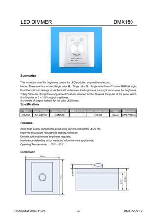 LED DIMMER DMX150
Summarize
This product is used for brightness control for LED modules, strip,wall washer, etc..
Modes: There are four modes- Single color R、Single color G、Single color B and Tri-color RGB all bright.
Push the botton to change mode.Turn left to decrease the brightness, turn right to increase the brightness.
Totally 55 levels of brightness adjustment.Products selected for the 30 week, the pulse of the pulse switch,
5 to 55 pulse of 0 ~ 100% output brightness.
3 channels of output, suitable for full color LED lamps.
Specification
Features
Adopt high quality components,avoid wave current,protract the LED's life;
Improved circuit,light-regulating is stability,no flicker;
Delicate,soft and limitless brightness regulate;
Interference-defending circuit inside,no influence to the appliances;
Operating Temperatrue：﹣20℃﹣50℃.
Dimension
Dimension
87*87*67mm
power consumption
≤0.5W
Item
DM150
Input Voltage
12~24VDC
Output Signal
DXM512
color
Silver
DMX channel
1
Updated at 2009-11-23 -1- DMX150-V1.2
 