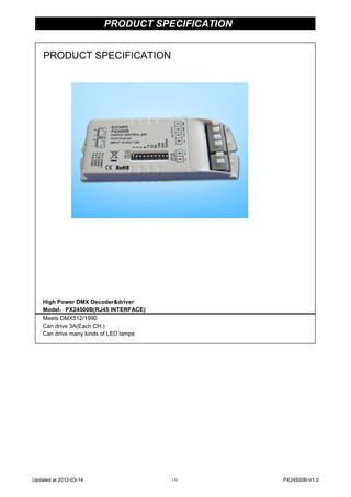 PRODUCT SPECIFICATION
High Power DMX Decoder&driver
Model：PX24500B(RJ45 INTERFACE)
Meets DMX512/1990
Can drive 3A(Each CH.)
Can drive many kinds of LED lamps
PRODUCT SPECIFICATION
Updated at 2012-03-14 -1- PX24500B-V1.0
 