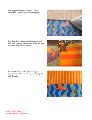 Michael Miller Fabrics LLC. 
www.makingitfun.blogspot.com 
3 
Sew the pieces together using a ¼” seam allowance. Iron the seam toward the panel. 
Fold the cuff at the crease and align the ironed edge with the seam. Pin in place. Using the seam as a guide, sew the cuff in place. 
From the front side of the pillowcase your topstitching will look neat and perfectly aligned with the seam. 
 