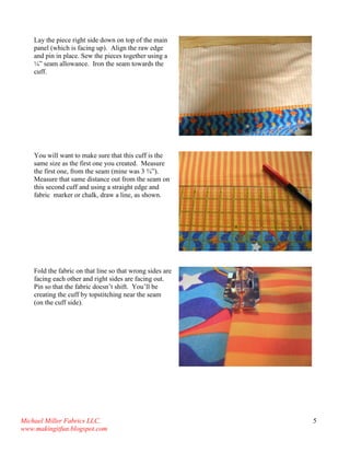 Michael Miller Fabrics LLC. 
www.makingitfun.blogspot.com 
5 
Lay the piece right side down on top of the main panel (which is facing up). Align the raw edge and pin in place. Sew the pieces together using a ¼” seam allowance. Iron the seam towards the cuff. 
You will want to make sure that this cuff is the same size as the first one you created. Measure the first one, from the seam (mine was 3 ¾”). Measure that same distance out from the seam on this second cuff and using a straight edge and fabric marker or chalk, draw a line, as shown. 
Fold the fabric on that line so that wrong sides are facing each other and right sides are facing out. Pin so that the fabric doesn’t shift. You’ll be creating the cuff by topstitching near the seam (on the cuff side). 
 